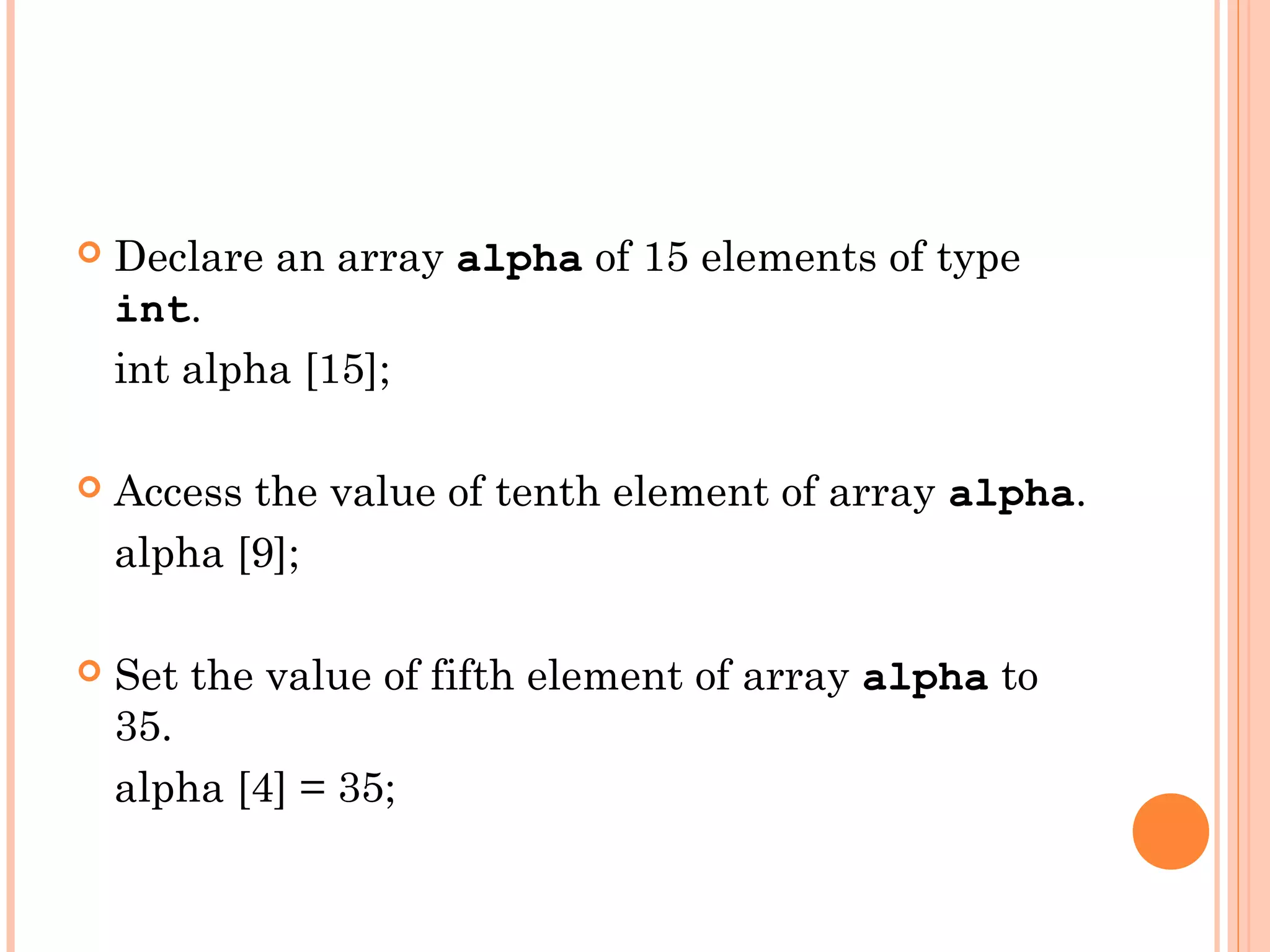    Declare an array alpha of 15 elements of type
    int.
    int alpha [15];

   Access the value of tenth element of array alpha.
    alpha [9];

   Set the value of fifth element of array alpha to
    35.
    alpha [4] = 35;
 