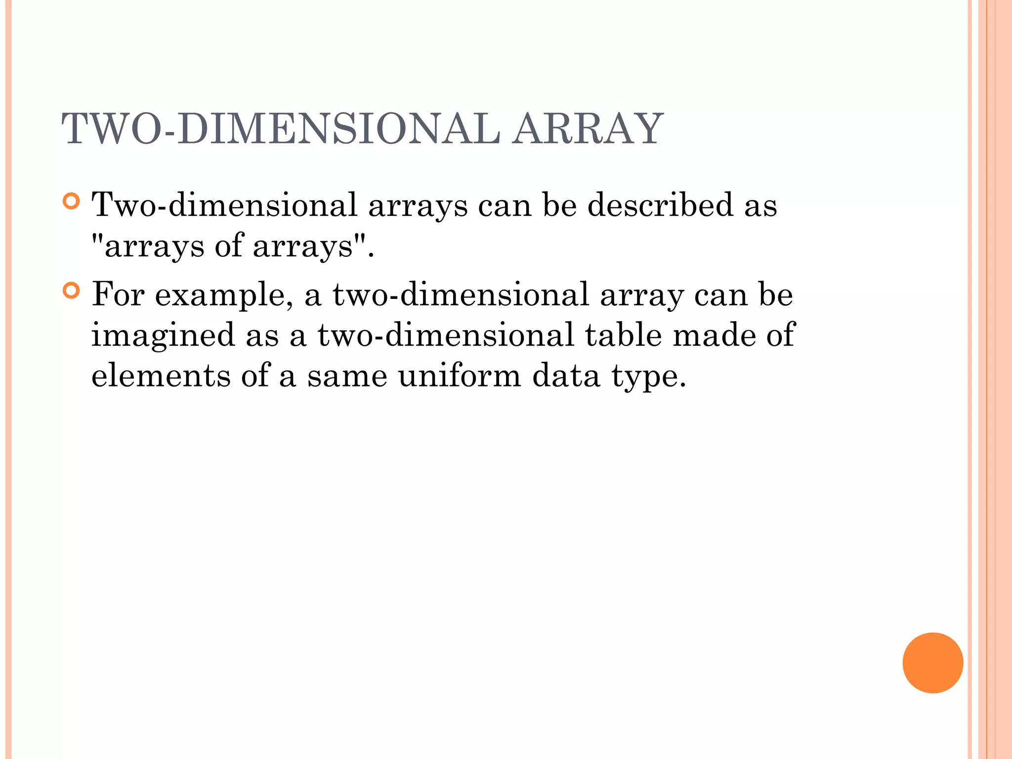 TWO-DIMENSIONAL ARRAY
 Two-dimensional arrays can be described as
  "arrays of arrays".
 For example, a two-dimensional array can be
  imagined as a two-dimensional table made of
  elements of a same uniform data type.
 