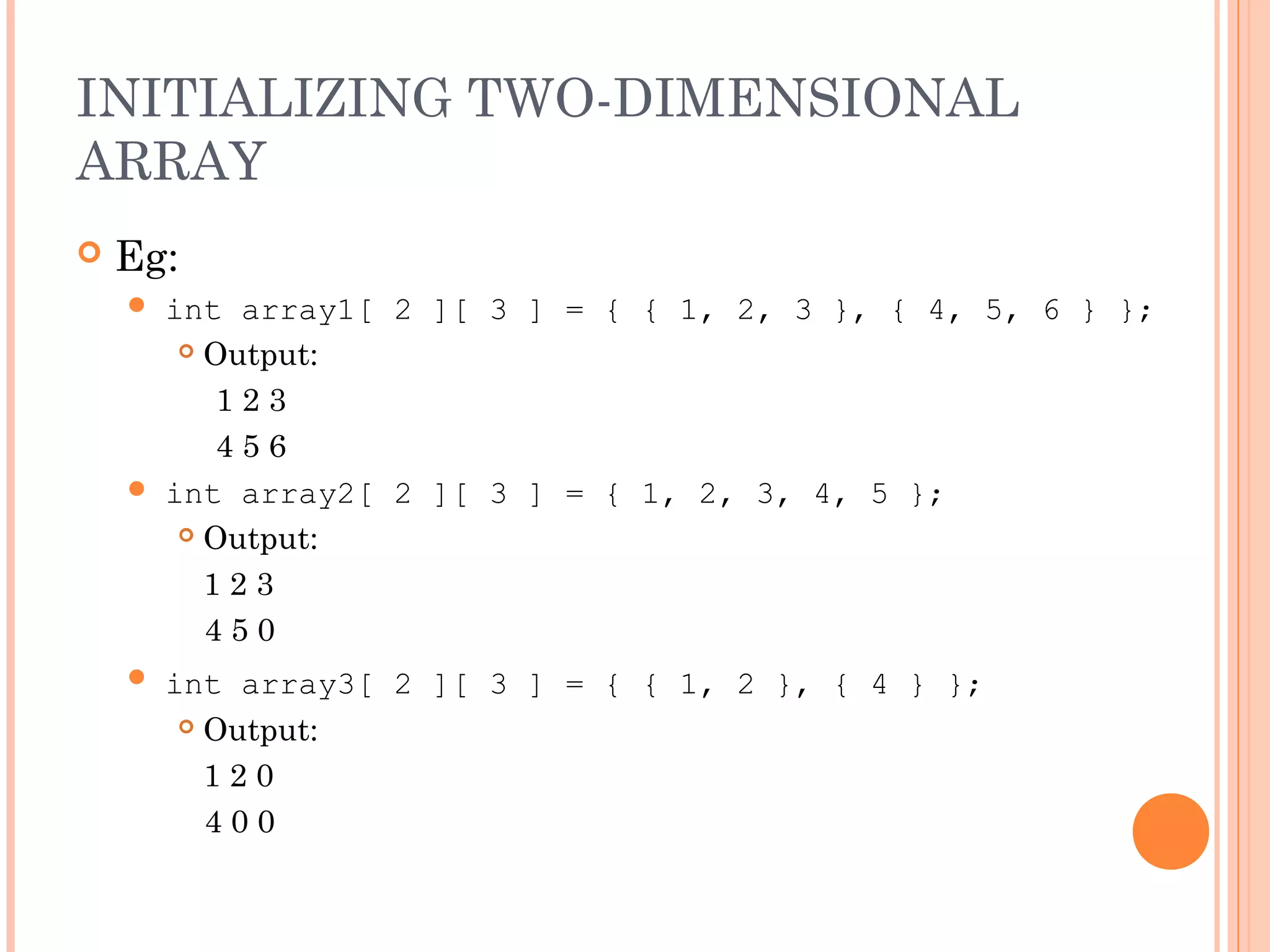 INITIALIZING TWO-DIMENSIONAL
ARRAY
   Eg:
     int array1[ 2 ][ 3 ] = { { 1, 2, 3 }, { 4, 5, 6 } };
        Output:

          123
          456
     int array2[ 2 ][ 3 ] = { 1, 2, 3, 4, 5 };
        Output:

         123
         450
       int array3[ 2 ][ 3 ] = { { 1, 2 }, { 4 } };
          Output:

           120
           400
 