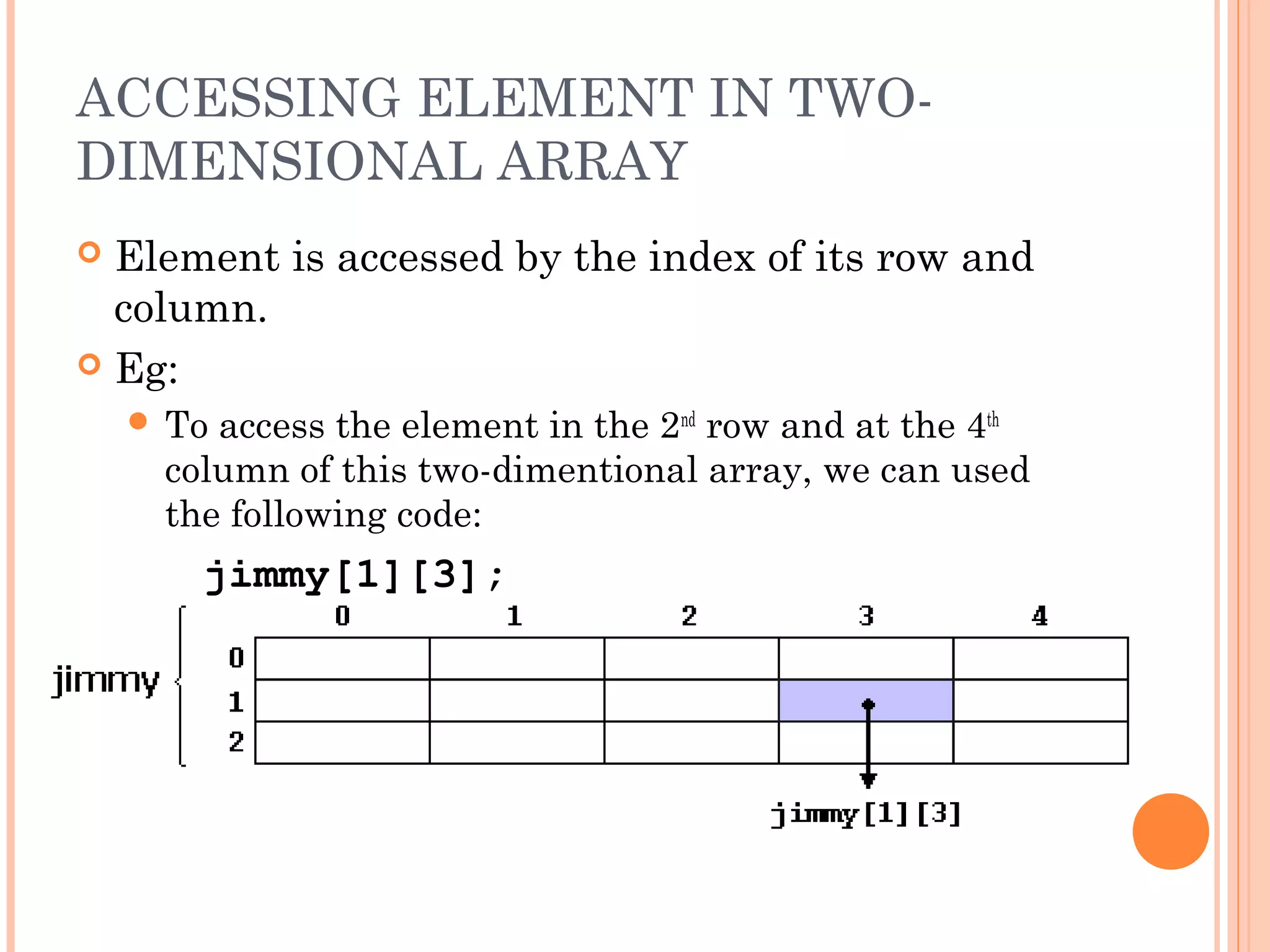 ACCESSING ELEMENT IN TWO-
DIMENSIONAL ARRAY
 Element is accessed by the index of its row and
  column.
 Eg:
     Toaccess the element in the 2nd row and at the 4th
     column of this two-dimentional array, we can used
     the following code:
       jimmy[1][3];
 