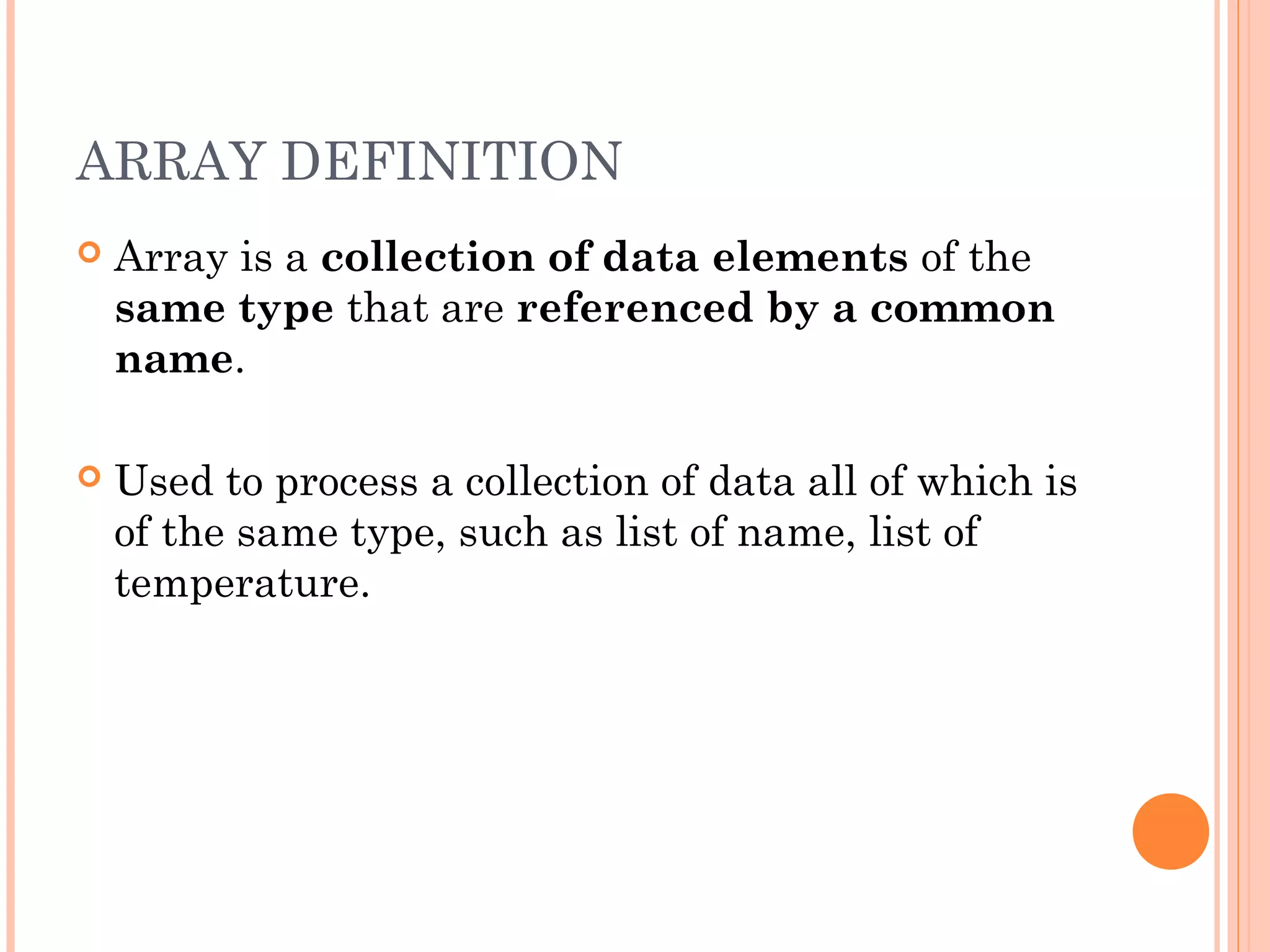 ARRAY DEFINITION
   Array is a collection of data elements of the
    same type that are referenced by a common
    name.

   Used to process a collection of data all of which is
    of the same type, such as list of name, list of
    temperature.
 