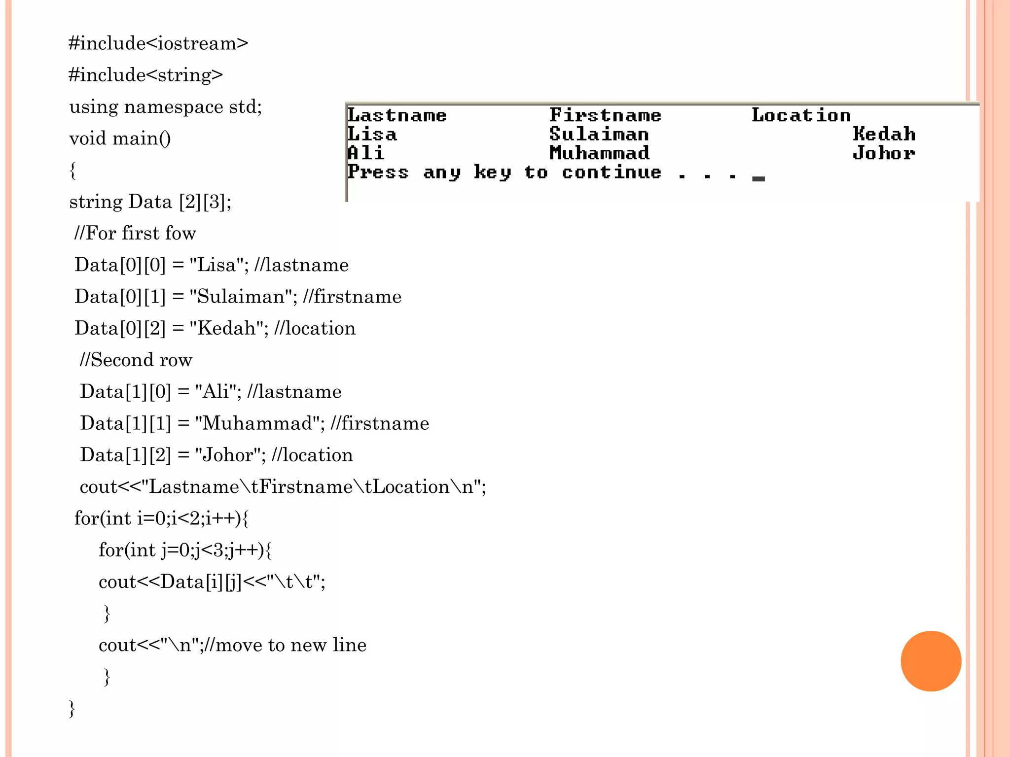 #include<iostream>
#include<string>
using namespace std;
void main()
{
string Data [2][3];
//For first fow
Data[0][0] = "Lisa"; //lastname
Data[0][1] = "Sulaiman"; //firstname
Data[0][2] = "Kedah"; //location
    //Second row
    Data[1][0] = "Ali"; //lastname
    Data[1][1] = "Muhammad"; //firstname
    Data[1][2] = "Johor"; //location
    cout<<"LastnametFirstnametLocationn";
for(int i=0;i<2;i++){
      for(int j=0;j<3;j++){
      cout<<Data[i][j]<<"tt";
      }
      cout<<"n";//move to new line
      }
}
 