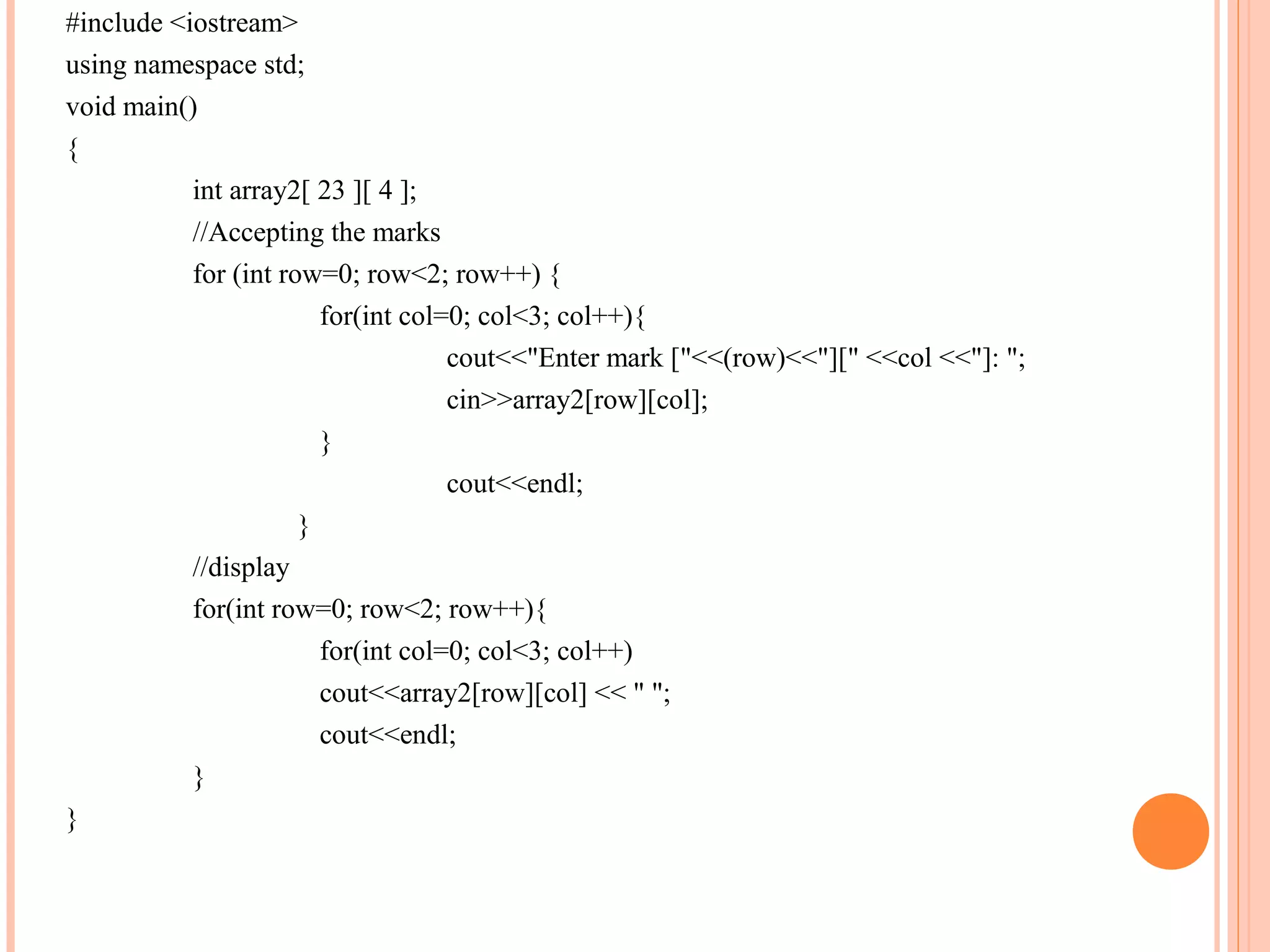 #include <iostream>
using namespace std;
void main()
{
           int array2[ 23 ][ 4 ];
           //Accepting the marks
           for (int row=0; row<2; row++) {
                        for(int col=0; col<3; col++){
                                    cout<<"Enter mark ["<<(row)<<"][" <<col <<"]: ";
                                    cin>>array2[row][col];
                        }
                                    cout<<endl;
                      }
           //display
           for(int row=0; row<2; row++){
                        for(int col=0; col<3; col++)
                        cout<<array2[row][col] << " ";
                        cout<<endl;
           }
}
 