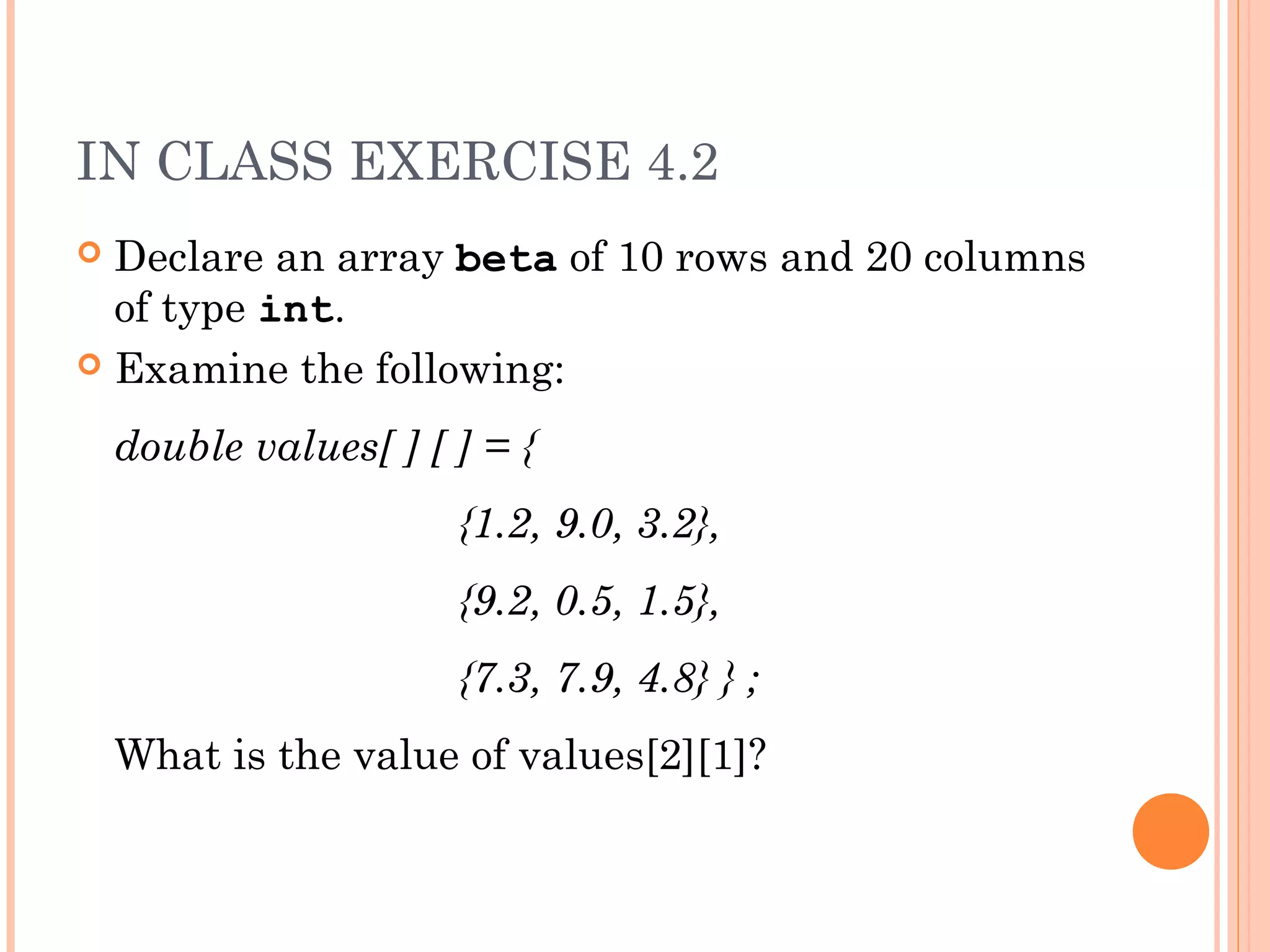 IN CLASS EXERCISE 4.2
 Declare an array beta of 10 rows and 20 columns
  of type int.
 Examine the following:

    double values[ ] [ ] = {
                       {1.2, 9.0, 3.2},
                       {9.2, 0.5, 1.5},
                       {7.3, 7.9, 4.8} } ;
    What is the value of values[2][1]?
 