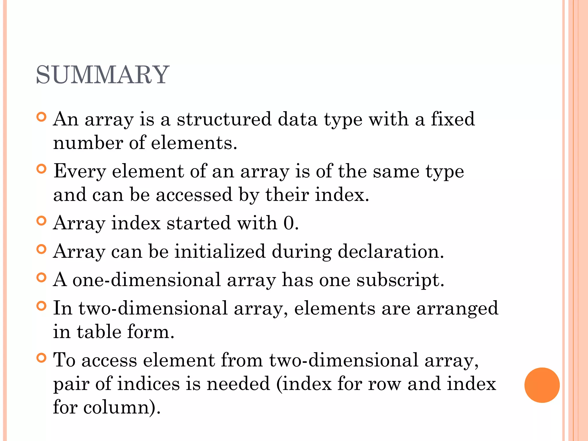 SUMMARY
 An array is a structured data type with a fixed
  number of elements.
 Every element of an array is of the same type
  and can be accessed by their index.
 Array index started with 0.

 Array can be initialized during declaration.

 A one-dimensional array has one subscript.

 In two-dimensional array, elements are arranged
  in table form.
 To access element from two-dimensional array,
  pair of indices is needed (index for row and index
  for column).
 