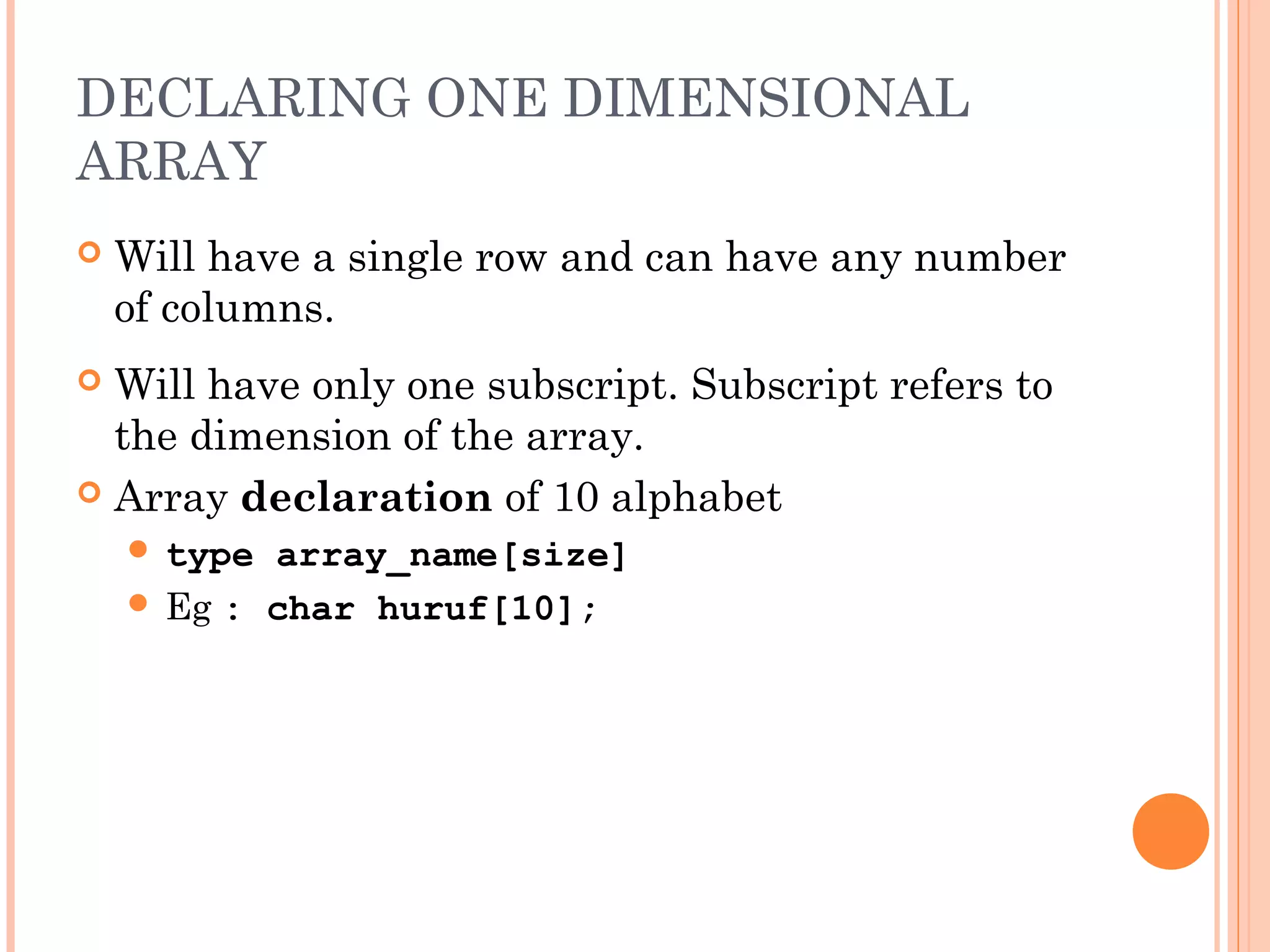 DECLARING ONE DIMENSIONAL
ARRAY
   Will have a single row and can have any number
    of columns.
 Will have only one subscript. Subscript refers to
  the dimension of the array.
 Array declaration of 10 alphabet
     type array_name[size]
     Eg : char huruf[10];
 