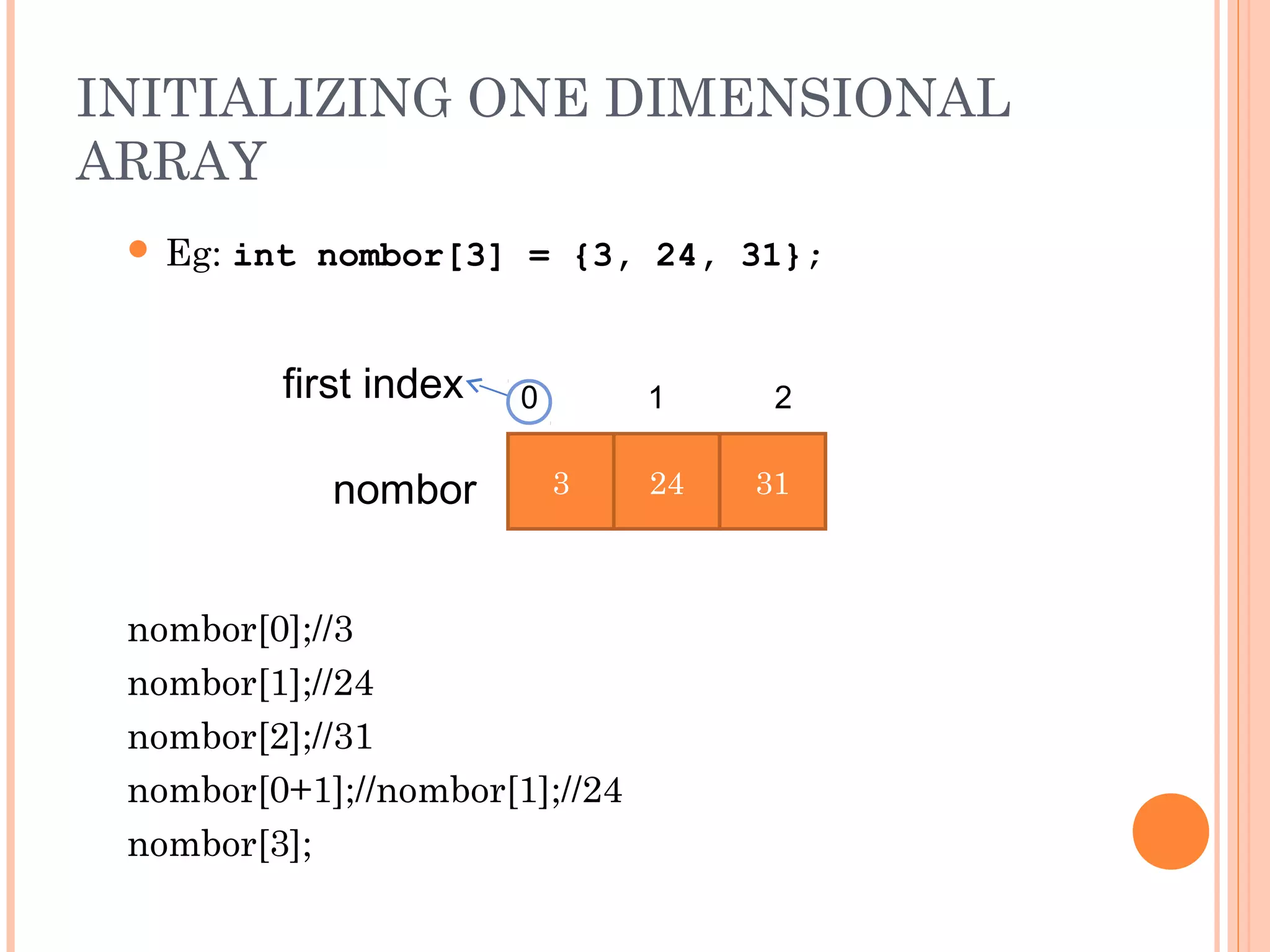 INITIALIZING ONE DIMENSIONAL
ARRAY
  Eg: int nombor[3] = {3, 24, 31};



         first index   0        1     2


            nombor         3    24   31



 nombor[0];//3
 nombor[1];//24
 nombor[2];//31
 nombor[0+1];//nombor[1];//24
 nombor[3];
 