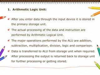 1. Arithmetic Logic Unit:


  After you enter data through the input device it is stored in
  the primary storage unit.

  The actual processing of the data and instruction are
  performed by Arithmetic Logical Unit.

  The major operations performed by the ALU are addition,
  subtraction, multiplication, division, logic and comparison.

  Data is transferred to ALU from storage unit when required.
  After processing the output is returned back to storage unit
  for further processing or getting stored.
 