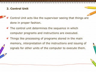 2. Control Unit


  Control Unit acts like the supervisor seeing that things are
  done in proper fashion.

  The control unit determines the sequence in which
  computer programs and instructions are executed.

  Things like processing of programs stored in the main
  memory, interpretation of the instructions and issuing of
  signals for other units of the computer to execute them.
 