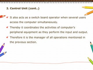 2. Control Unit (cont..)


  It also acts as a switch board operator when several users
  access the computer simultaneously.

  Thereby it coordinates the activities of computer’s
  peripheral equipment as they perform the input and output.

  Therefore it is the manager of all operations mentioned in
  the previous section.
 