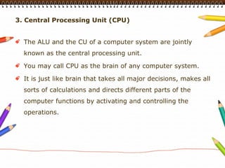3. Central Processing Unit (CPU)


  The ALU and the CU of a computer system are jointly
  known as the central processing unit.

  You may call CPU as the brain of any computer system.

  It is just like brain that takes all major decisions, makes all
  sorts of calculations and directs different parts of the
  computer functions by activating and controlling the
  operations.
 