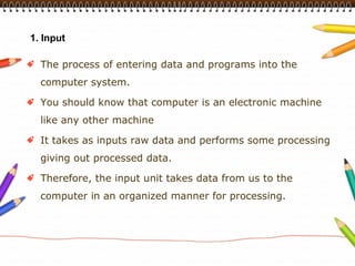 1. Input

  The process of entering data and programs into the
  computer system.

  You should know that computer is an electronic machine
  like any other machine

  It takes as inputs raw data and performs some processing
  giving out processed data.

  Therefore, the input unit takes data from us to the
  computer in an organized manner for processing.
 