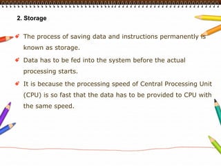 2. Storage


  The process of saving data and instructions permanently is
  known as storage.

  Data has to be fed into the system before the actual
  processing starts.

  It is because the processing speed of Central Processing Unit
  (CPU) is so fast that the data has to be provided to CPU with
  the same speed.
 