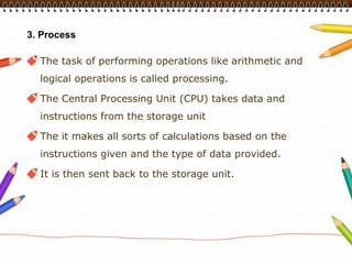 3. Process

  The task of performing operations like arithmetic and
  logical operations is called processing.

  The Central Processing Unit (CPU) takes data and
  instructions from the storage unit

  The it makes all sorts of calculations based on the
  instructions given and the type of data provided.

  It is then sent back to the storage unit.
 