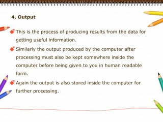 4. Output


 This is the process of producing results from the data for
 getting useful information.

 Similarly the output produced by the computer after
 processing must also be kept somewhere inside the
 computer before being given to you in human readable
 form.

 Again the output is also stored inside the computer for
 further processing.
 