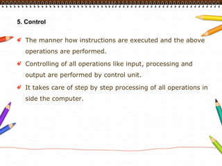 5. Control


  The manner how instructions are executed and the above
  operations are performed.

  Controlling of all operations like input, processing and
  output are performed by control unit.

  It takes care of step by step processing of all operations in
  side the computer.
 