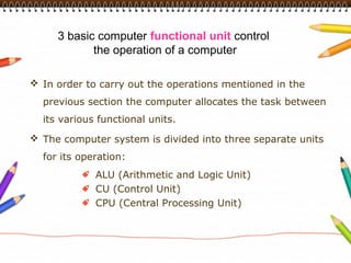 3 basic computer functional unit control
            the operation of a computer

 In order to carry out the operations mentioned in the
  previous section the computer allocates the task between
  its various functional units.
 The computer system is divided into three separate units
  for its operation:
             ALU (Arithmetic and Logic Unit)
             CU (Control Unit)
             CPU (Central Processing Unit)
 