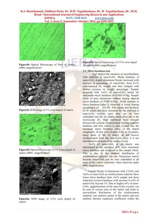 K.S. Harishanand, Siddhant Datta, Dr. B.M. Nagabhushana, Dr. H. Nagabhushana, Dr. M.M.
           Benal / International Journal of Engineering Research and Applications
                    (IJERA)            ISSN: 2248-9622      www.ijera.com
                    Vol. 2, Issue 5, September- October 2012, pp.1030-1035




                                                   Figure6b Optical microscopy of 2.5% ceria doped
Figure4b Optical Microscopy of Pure Al matrix      Al matrix (400x magnification)
(400x magnification)
                                                   3.3. Micro hardness test.
                                                             Fig7 depicts the variation of microhardness
                                                   with addition of nano-CeO2. Micro hardness of
                                                   nano-CeO2 doped aluminium blocks increased with
                                                   increase in percentage of nano-CeO2 from 0-1%
                                                   concentration by weight and then reduced with
                                                   further increase in weight percentage. Sample
                                                   prepared with 1wt% of nano-CeO2 tested for
                                                   maximum micro hardness of 618Hv/0.5kg. Sample
                                                   block of pure aluminium without doping showed
                                                   micro hardness of 478Hv/0.5kg. Small increase in
                                                   micro hardness value is observed at lower doping
                                                   percentages of      0-0.5%. This means that hardness
Figure5a SEM image of 1% ceria doped Al matrix     of Al matrix has been increased by the addition of
                                                   nano-CeO2 crystals since they can be seen
                                                   embedded into the Al matrix when observed in the
                                                   microscope [5]. High interfacial bond strength
                                                   between the ceramic reinforcement bearing superior
                                                   hardness and host matrix is also evident due the
                                                   increased micro hardness value of the doped
                                                   samples[6]. At low wt% of nano-CeO2 in Al matrix,
                                                   many areas of the Al matrix do not receive
                                                   reinforcement from the nano-CeO2 since it is not
                                                   distributed to all parts of the matrix evenly.
                                                         1wt% of nano-CeO2 in Al matrix was
                                                   determined as the optimum wt% since maximum
Figure5b Optical Microscopy of 1% Ceria doped Al   micro hardness was achieved in this sample block.
matrix (400x magnification)                        This is due to the uniform distribution of
                                                   reinforcement particles into the Aluminium matrix
                                                   because nano-CeO2 can be seen embedded in all
                                                   areas of the matrix uniformly when observed under
                                                   400x magnification.

                                                        Sample blocks of aluminium with 2.5wt% and
                                                   5wt% of nano-CeO2 as reinforcement material show
                                                   lower micro hardness than 1wt% sample and show
                                                   reduction in micro hardness with increase in wt% of
                                                   nano-CeO2 beyond 1%. Due to higher wt% of nano-
                                                   CeO2, agglomeration of the nano-CeO2 crystals can
                                                   be seen at various sites in the matrix and leads to
                                                   non-uniform distribution of the reinforcement
                                                   material, non uniform grains in the matrix and non
Figure6a SEM image of 2.5% ceria doped Al          uniform thermal expansion coefficient within the
matrix


                                                                                       1033 | P a g e
 