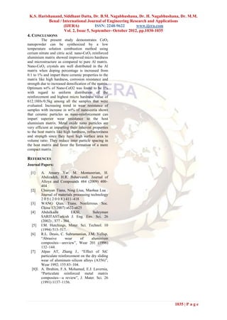 K.S. Harishanand, Siddhant Datta, Dr. B.M. Nagabhushana, Dr. H. Nagabhushana, Dr. M.M.
           Benal / International Journal of Engineering Research and Applications
                    (IJERA)            ISSN: 2248-9622      www.ijera.com
                    Vol. 2, Issue 5, September- October 2012, pp.1030-1035
4. CONCLUSIONS
         The present study demonstrates CeO2
nanopowder can be synthesized by a low
temperature solution combustion method using
cerium nitrate and citric acid. nano-CeO2 reinforced
aluminium matrix showed improved micro hardness
and microstructure as compared to pure Al matrix.
Nano-CeO2 crystals are well distributed in the Al
matrix when doping percentage is increased from
0.1 to 1% and impart there ceramic properties to the
matrix like high hardness, corrosion resistance and
strength due to increased densification of the matrix.
Optimum wt% of Nano-CeO2 was found to be 1%
with regard to uniform distribution of the
reinforcement and highest micro hardness value of
612.18Hv/0.5kg among all the samples that were
evaluated. Increasing trend in wear resistance of
samples with increase in wt% of nano-ceria shows
that ceramic particles as nano-reinforcement can
impart superior wear resistance to the host
aluminium matrix. Metal oxide nano particles are
very efficient at imparting their inherent properties
to the host matrix like high hardness, refractoriness
and strength since they have high surface area to
volume ratio. They reduce inter particle spacing in
the host matrix and favor the formation of a more
compact matrix.

REFERENCES
Journal Papers:

  [1]    A. Ansary Yar, M. Montazerian, H.
         Abdizadeh, H.R. Baharvandi. Journal of
         Alloys and Compounds 484 (2009) 400–
         404
  [2]    Chunyan Tiana, Ning Liua, Maohua Lua .
         Journal of materials processing technology
         2 0 5 ( 2 0 0 8 ) 411–418
  [3]    WANG Qian. Trans. Nonferrous. Soc.
         China 17(2007) s622-s625
  [4]    Abdulkadir           EKSI,        Suleyman
         SARITASTurkish J. Eng. Env. Sci. 26
         (2002) , 377 - 384.
   [5] I.M. Hutchings, Mater. Sci. Technol. 10
         (1994) 513–517.
  [6]    R.L. Deuis, C. Subramaniun, J.M. Yellup,
         ―Abrasive        wear     of     aluminium
         composites—areview‖, Wear 201 (1996)
         132–144.
  [7]    Alpas AT, Zhang J., ―Effect of SiC
         particulate reinforcement on the dry sliding
         wear of aluminum–silicon alloys (A356)‖,
         Wear 1992; 155:83–104.
   [8]I. A. Ibrahim, F.A. Mohamed, E.J. Lavernia,
         ―Particulate reinforced metal matrix
         composites—a review‖, J. Mater. Sci. 26
         (1991) 1137–1156.




                                                                           1035 | P a g e
 