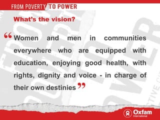 What’s the vision? Women and men in communities everywhere who are equipped with education, enjoying good health, with rights, dignity and voice - in charge of their own destinies “ ” 
