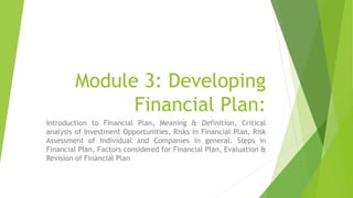Module 3: Developing
Financial Plan:
Introduction to Financial Plan, Meaning & Definition, Critical
analysis of Investment Opportunities, Risks in Financial Plan, Risk
Assessment of Individual and Companies in general. Steps in
Financial Plan, Factors considered for Financial Plan, Evaluation &
Revision of Financial Plan
 