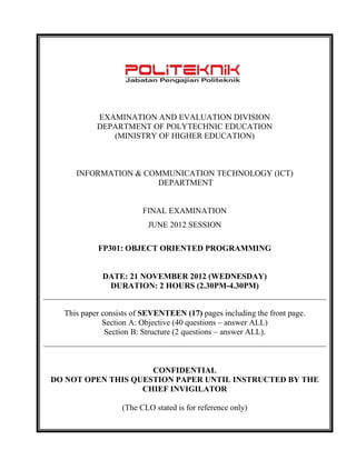 EXAMINATION AND EVALUATION DIVISION 
DEPARTMENT OF POLYTECHNIC EDUCATION 
(MINISTRY OF HIGHER EDUCATION) 
INFORMATION & COMMUNICATION TECHNOLOGY (ICT) 
DEPARTMENT 
FINAL EXAMINATION 
JUNE 2012 SESSION 
FP301: OBJECT ORIENTED PROGRAMMING 
DATE: 21 NOVEMBER 2012 (WEDNESDAY) 
DURATION: 2 HOURS (2.30PM-4.30PM) 
This paper consists of SEVENTEEN (17) pages including the front page. 
Section A: Objective (40 questions – answer ALL) 
Section B: Structure (2 questions – answer ALL). 
CONFIDENTIAL 
DO NOT OPEN THIS QUESTION PAPER UNTIL INSTRUCTED BY THE CHIEF INVIGILATOR 
(The CLO stated is for reference only) 
 