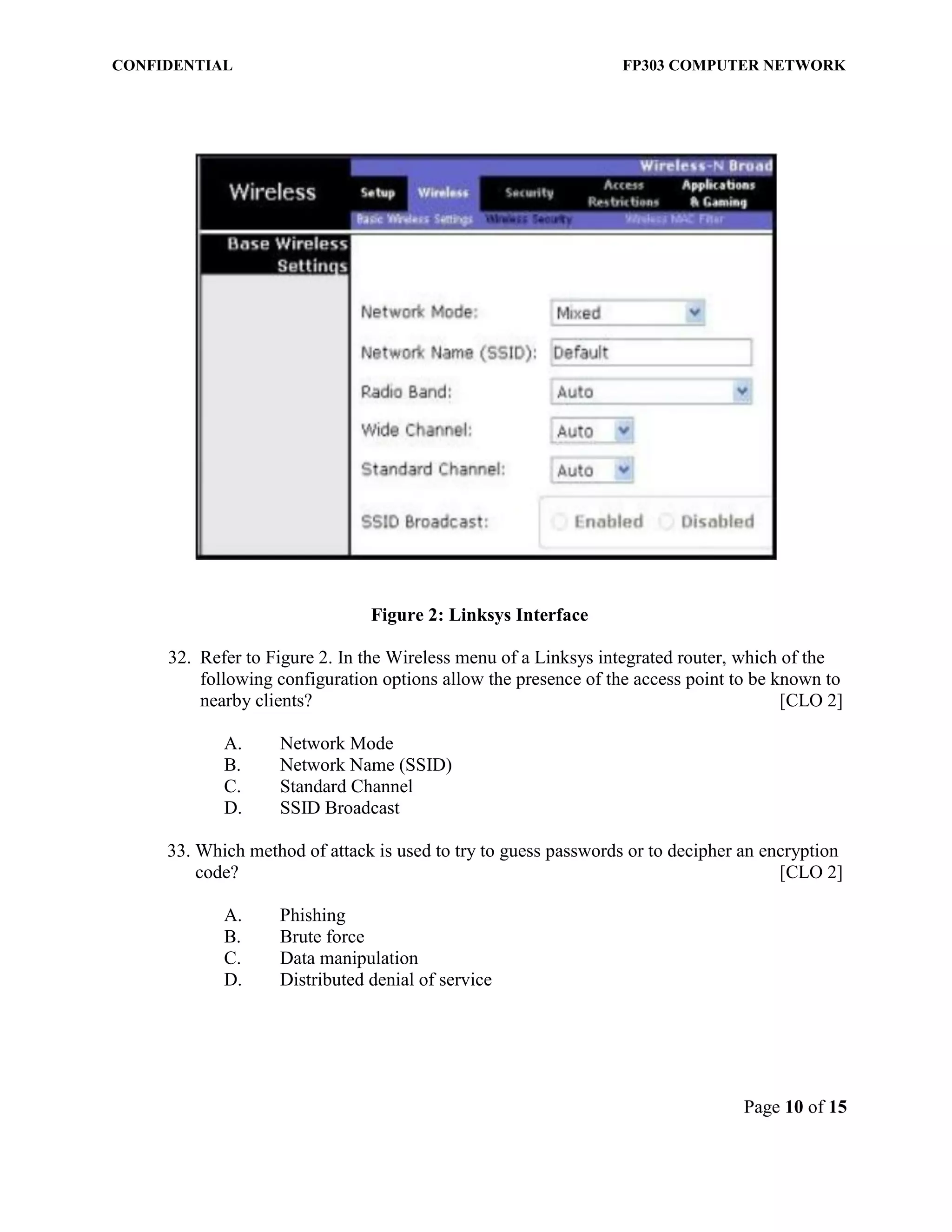 CONFIDENTIAL FP303 COMPUTER NETWORK 
Page 10 of 15 
Figure 2: Linksys Interface 
32. Refer to Figure 2. In the Wireless menu of a Linksys integrated router, which of the following configuration options allow the presence of the access point to be known to nearby clients? [CLO 2] 
A. Network Mode 
B. Network Name (SSID) 
C. Standard Channel 
D. SSID Broadcast 
33. Which method of attack is used to try to guess passwords or to decipher an encryption code? [CLO 2] 
A. Phishing 
B. Brute force 
C. Data manipulation 
D. Distributed denial of service 
 