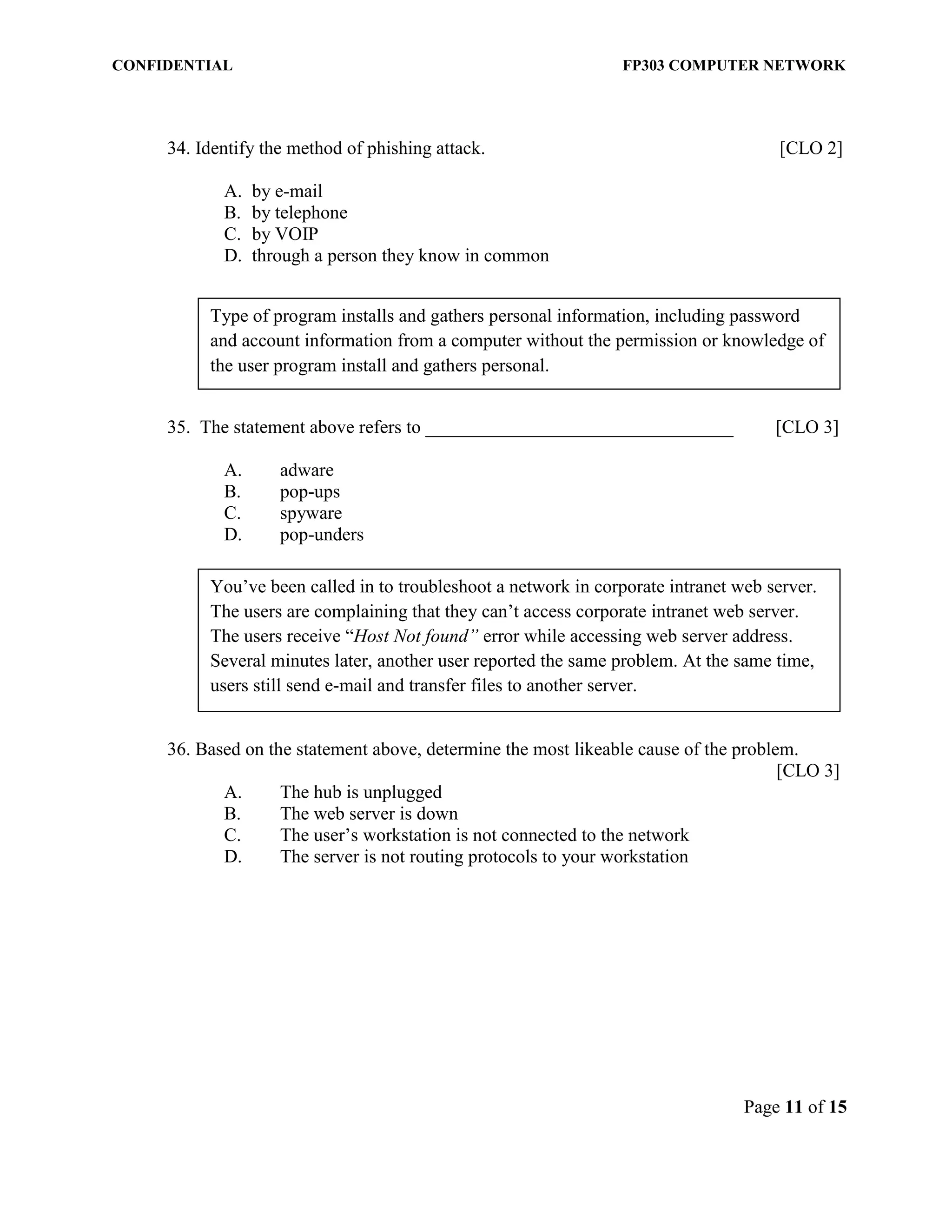 CONFIDENTIAL FP303 COMPUTER NETWORK 
Page 11 of 15 
34. Identify the method of phishing attack. [CLO 2] 
A. by e-mail 
B. by telephone 
C. by VOIP 
D. through a person they know in common 
35. The statement above refers to _________________________________ [CLO 3] 
A. adware 
B. pop-ups 
C. spyware 
D. pop-unders 
36. Based on the statement above, determine the most likeable cause of the problem. 
[CLO 3] 
A. The hub is unplugged 
B. The web server is down 
C. The user’s workstation is not connected to the network 
D. The server is not routing protocols to your workstation 
Type of program installs and gathers personal information, including password and account information from a computer without the permission or knowledge of the user program install and gathers personal. 
You’ve been called in to troubleshoot a network in corporate intranet web server. The users are complaining that they can’t access corporate intranet web server. The users receive “Host Not found” error while accessing web server address. Several minutes later, another user reported the same problem. At the same time, users still send e-mail and transfer files to another server.  