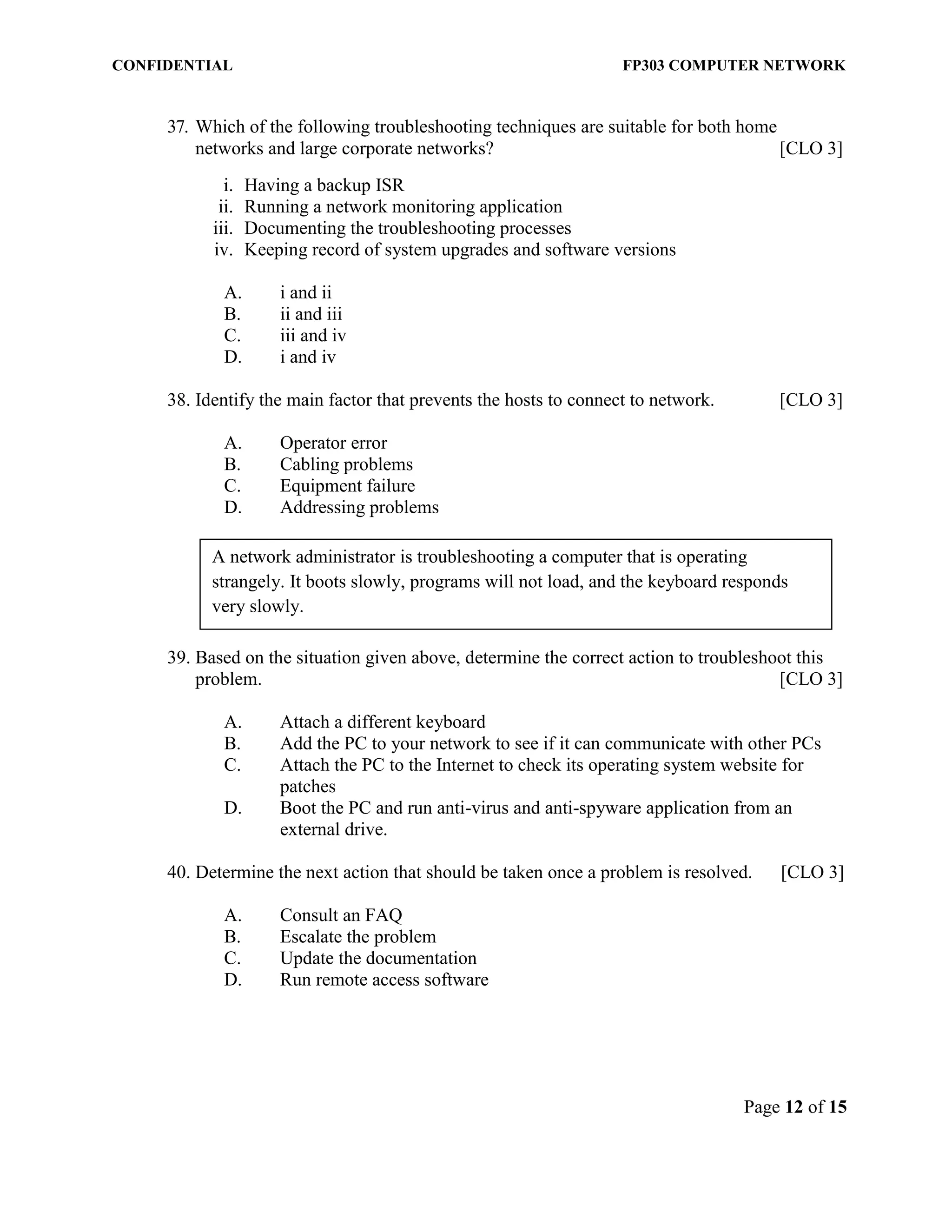 CONFIDENTIAL FP303 COMPUTER NETWORK 
Page 12 of 15 
37. Which of the following troubleshooting techniques are suitable for both home networks and large corporate networks? [CLO 3] 
i. Having a backup ISR 
ii. Running a network monitoring application 
iii. Documenting the troubleshooting processes 
iv. Keeping record of system upgrades and software versions 
A. i and ii 
B. ii and iii 
C. iii and iv 
D. i and iv 
38. Identify the main factor that prevents the hosts to connect to network. [CLO 3] 
A. Operator error 
B. Cabling problems 
C. Equipment failure 
D. Addressing problems 
39. Based on the situation given above, determine the correct action to troubleshoot this problem. [CLO 3] 
A. Attach a different keyboard 
B. Add the PC to your network to see if it can communicate with other PCs 
C. Attach the PC to the Internet to check its operating system website for patches 
D. Boot the PC and run anti-virus and anti-spyware application from an external drive. 
40. Determine the next action that should be taken once a problem is resolved. [CLO 3] 
A. Consult an FAQ 
B. Escalate the problem 
C. Update the documentation 
D. Run remote access software 
A network administrator is troubleshooting a computer that is operating strangely. It boots slowly, programs will not load, and the keyboard responds very slowly.  