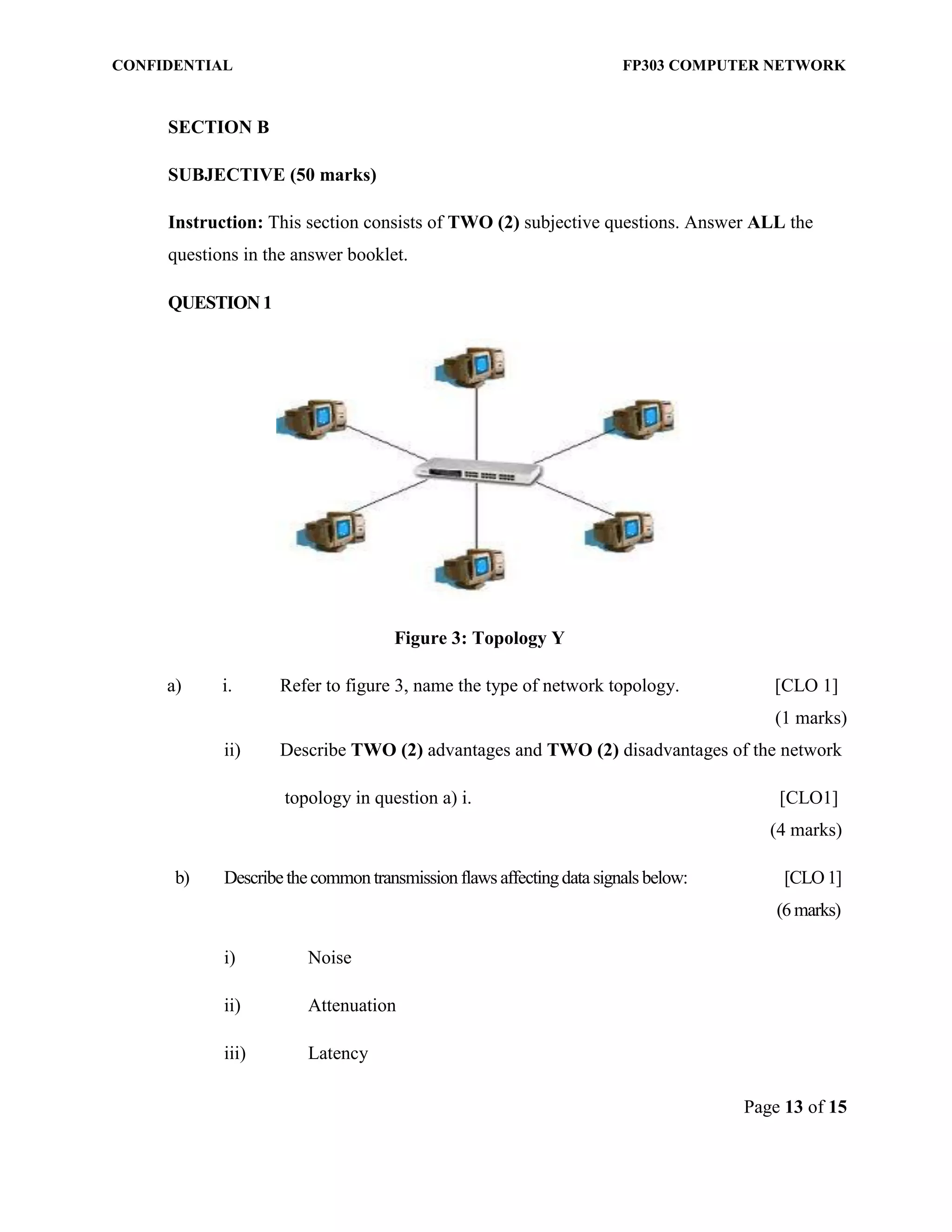 CONFIDENTIAL FP303 COMPUTER NETWORK 
Page 13 of 15 
SECTION B 
SUBJECTIVE (50 marks) 
Instruction: This section consists of TWO (2) subjective questions. Answer ALL the questions in the answer booklet. 
QUESTION 1 
Figure 3: Topology Y 
a) i. Refer to figure 3, name the type of network topology. [CLO 1] 
(1 marks) 
ii) Describe TWO (2) advantages and TWO (2) disadvantages of the network 
topology in question a) i. [CLO1] (4 marks) 
b) Describe the common transmission flaws affecting data signals below: [CLO 1] (6 marks) 
i) Noise 
ii) Attenuation 
iii) Latency  