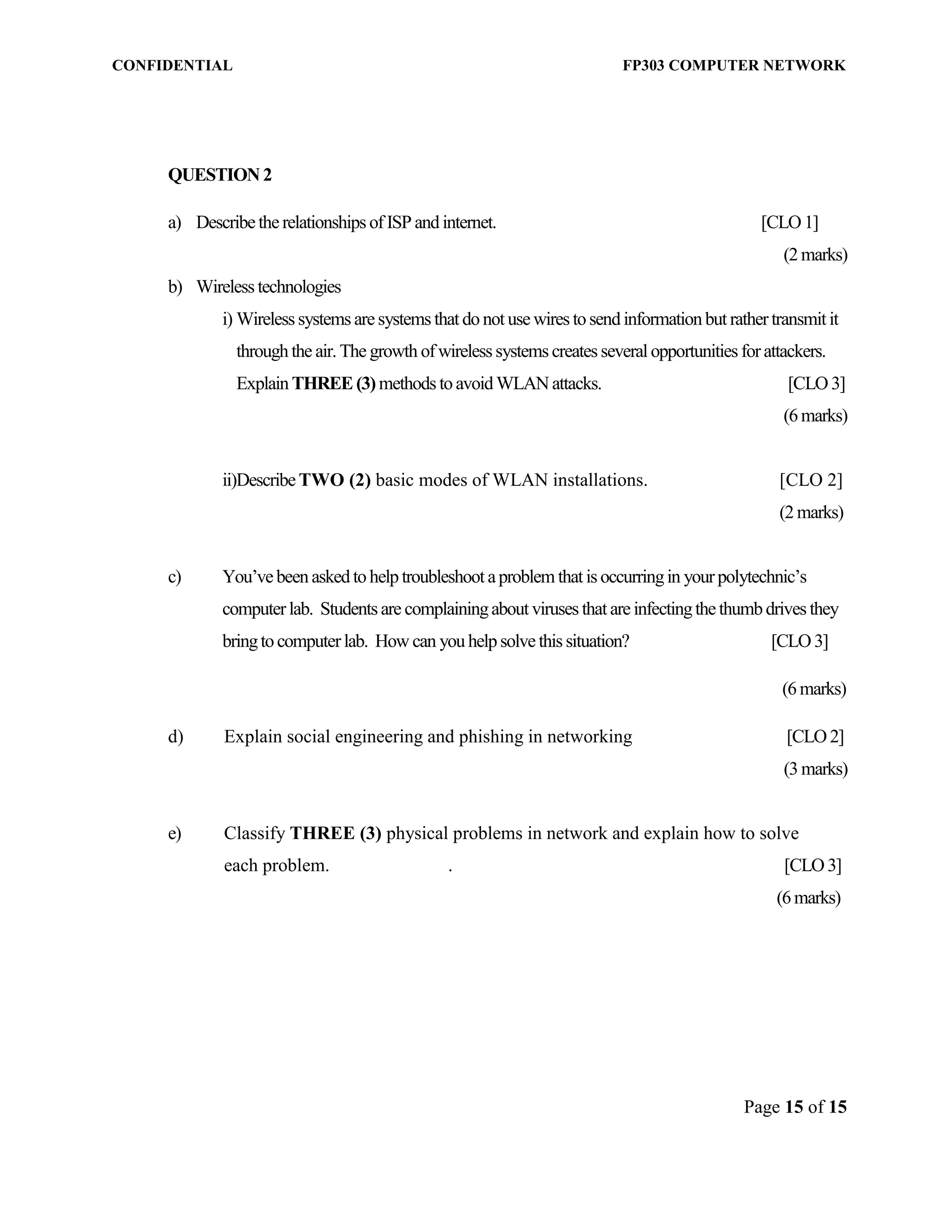 CONFIDENTIAL FP303 COMPUTER NETWORK 
Page 15 of 15 
QUESTION 2 
a) Describe the relationships of ISP and internet. [CLO 1] 
(2 marks) 
b) Wireless technologies 
i) Wireless systems are systems that do not use wires to send information but rather transmit it through the air. The growth of wireless systems creates several opportunities for attackers. Explain THREE (3) methods to avoid WLAN attacks. [CLO 3] 
(6 marks) 
ii) Describe TWO (2) basic modes of WLAN installations. [CLO 2] (2 marks) 
c) You’ve been asked to help troubleshoot a problem that is occurring in your polytechnic’s computer lab. Students are complaining about viruses that are infecting the thumb drives they bring to computer lab. How can you help solve this situation? [CLO 3] 
(6 marks) 
d) Explain social engineering and phishing in networking [CLO 2] 
(3 marks) 
e) Classify THREE (3) physical problems in network and explain how to solve 
each problem. . [CLO 3] (6 marks) 