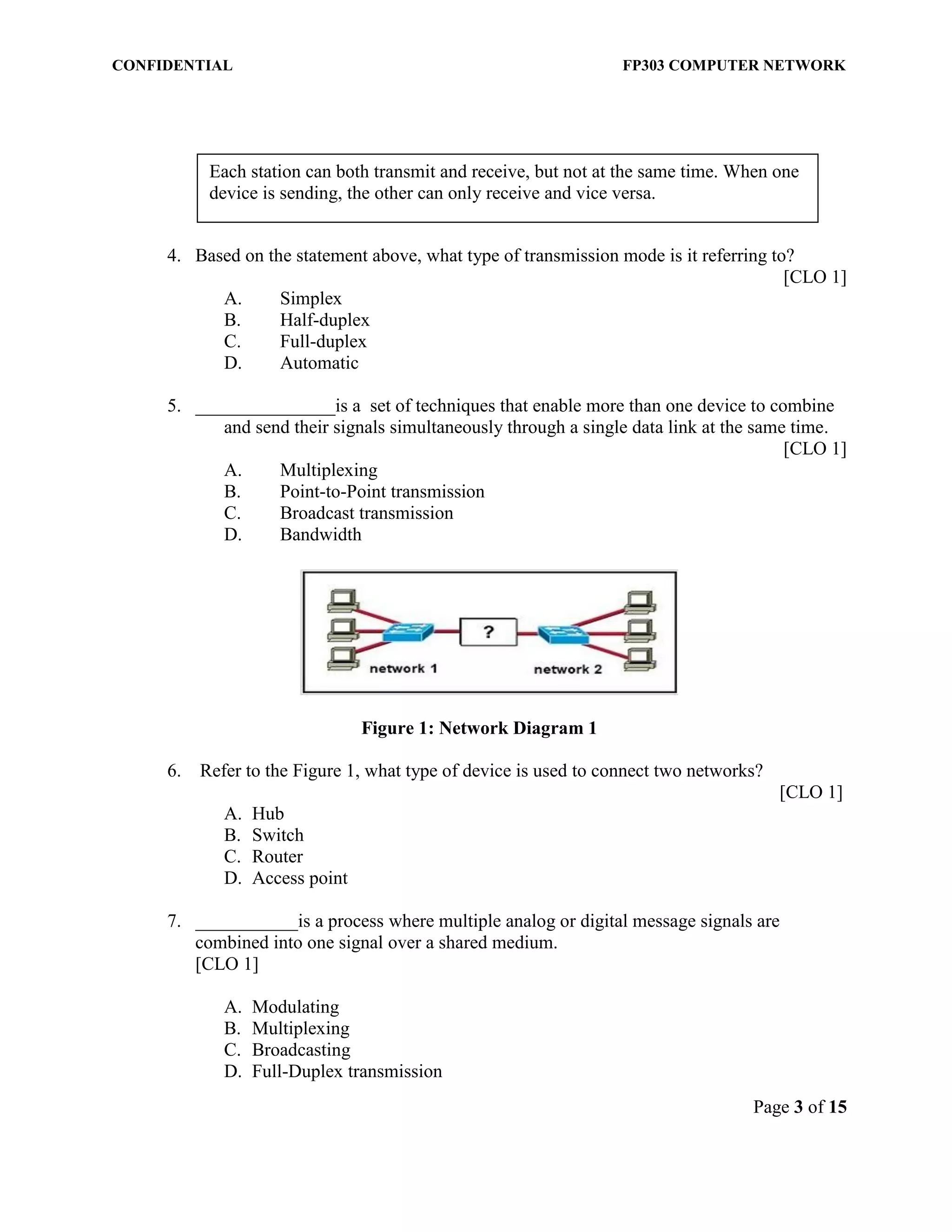 CONFIDENTIAL FP303 COMPUTER NETWORK 
Page 3 of 15 
Each station can both transmit and receive, but not at the same time. When one device is sending, the other can only receive and vice versa. 
4. Based on the statement above, what type of transmission mode is it referring to? 
[CLO 1] 
A. Simplex 
B. Half-duplex 
C. Full-duplex 
D. Automatic 
5. _______________is a set of techniques that enable more than one device to combine and send their signals simultaneously through a single data link at the same time. 
[CLO 1] 
A. Multiplexing 
B. Point-to-Point transmission 
C. Broadcast transmission 
D. Bandwidth 
Figure 1: Network Diagram 1 
6. Refer to the Figure 1, what type of device is used to connect two networks? [CLO 1] 
A. Hub 
B. Switch 
C. Router 
D. Access point 7. ___________is a process where multiple analog or digital message signals are combined into one signal over a shared medium. [CLO 1] 
A. Modulating 
B. Multiplexing 
C. Broadcasting 
D. Full-Duplex transmission  