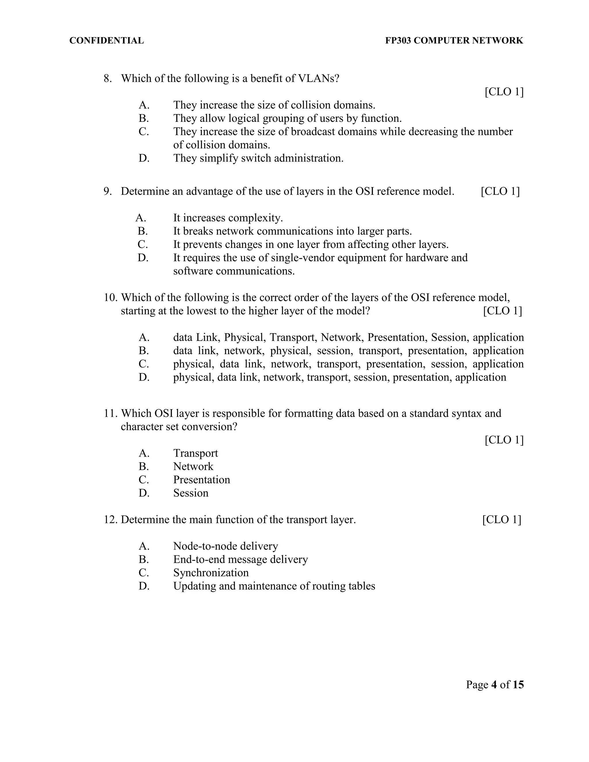 CONFIDENTIAL FP303 COMPUTER NETWORK 
Page 4 of 15 
8. Which of the following is a benefit of VLANs? [CLO 1] A. They increase the size of collision domains. B. They allow logical grouping of users by function. C. They increase the size of broadcast domains while decreasing the number of collision domains. D. They simplify switch administration. 
9. Determine an advantage of the use of layers in the OSI reference model. [CLO 1] 
A. It increases complexity. 
B. It breaks network communications into larger parts. C. It prevents changes in one layer from affecting other layers. D. It requires the use of single-vendor equipment for hardware and software communications. 
10. Which of the following is the correct order of the layers of the OSI reference model, starting at the lowest to the higher layer of the model? [CLO 1] 
A. data Link, Physical, Transport, Network, Presentation, Session, application B. data link, network, physical, session, transport, presentation, application C. physical, data link, network, transport, presentation, session, application D. physical, data link, network, transport, session, presentation, application 
11. Which OSI layer is responsible for formatting data based on a standard syntax and character set conversion? 
[CLO 1] 
A. Transport 
B. Network 
C. Presentation 
D. Session 
12. Determine the main function of the transport layer. [CLO 1] 
A. Node-to-node delivery 
B. End-to-end message delivery 
C. Synchronization 
D. Updating and maintenance of routing tables 
 