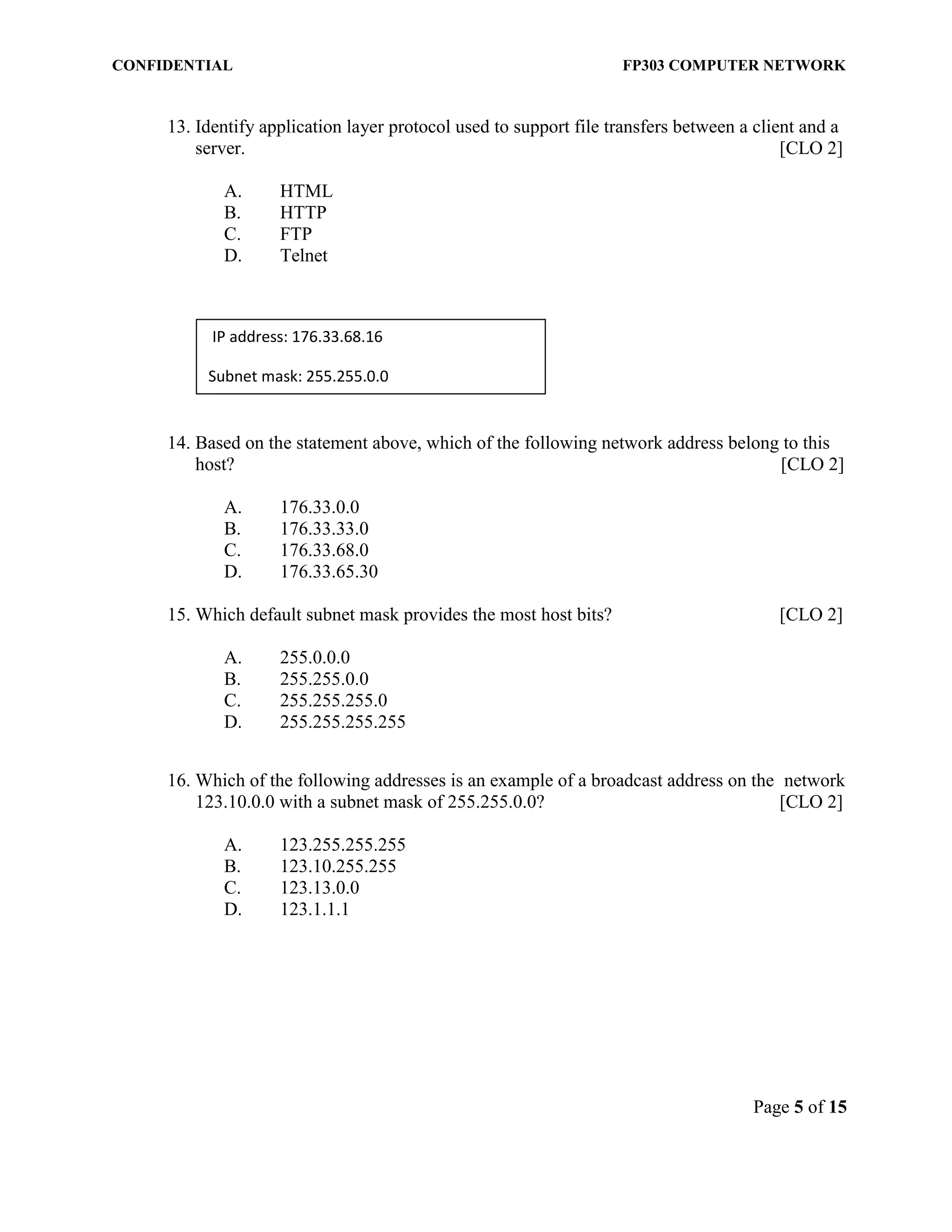 CONFIDENTIAL FP303 COMPUTER NETWORK 
Page 5 of 15 
13. Identify application layer protocol used to support file transfers between a client and a server. [CLO 2] 
A. HTML 
B. HTTP 
C. FTP 
D. Telnet 
14. Based on the statement above, which of the following network address belong to this host? [CLO 2] 
A. 176.33.0.0 
B. 176.33.33.0 
C. 176.33.68.0 
D. 176.33.65.30 
15. Which default subnet mask provides the most host bits? [CLO 2] 
A. 255.0.0.0 
B. 255.255.0.0 
C. 255.255.255.0 
D. 255.255.255.255 
16. Which of the following addresses is an example of a broadcast address on the network 123.10.0.0 with a subnet mask of 255.255.0.0? [CLO 2] 
A. 123.255.255.255 
B. 123.10.255.255 
C. 123.13.0.0 
D. 123.1.1.1 
IP address: 176.33.68.16 
Subnet mask: 255.255.0.0  