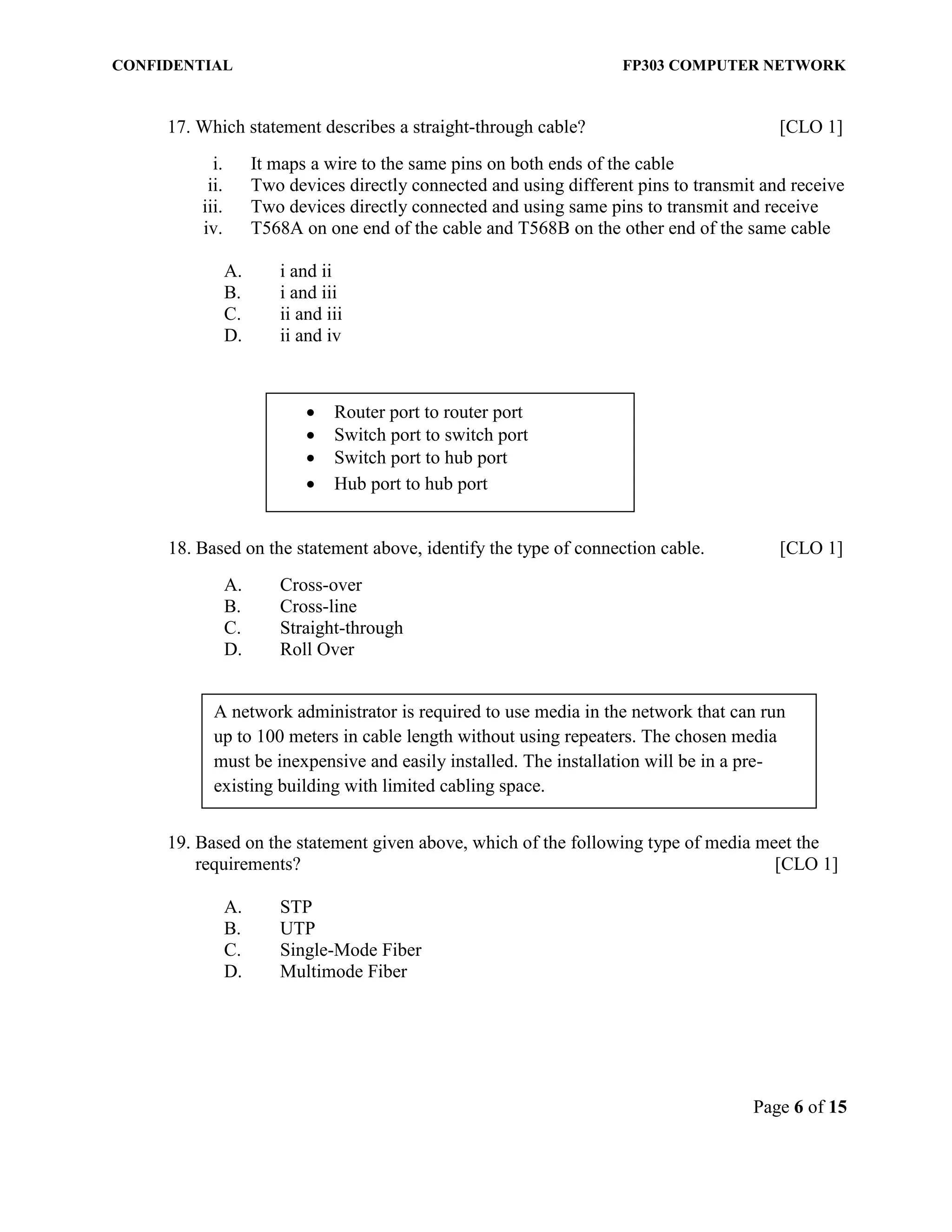 CONFIDENTIAL FP303 COMPUTER NETWORK 
Page 6 of 15 
17. Which statement describes a straight-through cable? [CLO 1] 
i. It maps a wire to the same pins on both ends of the cable 
ii. Two devices directly connected and using different pins to transmit and receive 
iii. Two devices directly connected and using same pins to transmit and receive 
iv. T568A on one end of the cable and T568B on the other end of the same cable 
A. i and ii 
B. i and iii 
C. ii and iii 
D. ii and iv 
18. Based on the statement above, identify the type of connection cable. [CLO 1] 
A. Cross-over 
B. Cross-line 
C. Straight-through 
D. Roll Over 
19. Based on the statement given above, which of the following type of media meet the requirements? [CLO 1] 
A. STP 
B. UTP 
C. Single-Mode Fiber 
D. Multimode Fiber 
 Router port to router port 
 Switch port to switch port 
 Switch port to hub port 
 Hub port to hub port 
A network administrator is required to use media in the network that can run up to 100 meters in cable length without using repeaters. The chosen media must be inexpensive and easily installed. The installation will be in a pre- existing building with limited cabling space.  