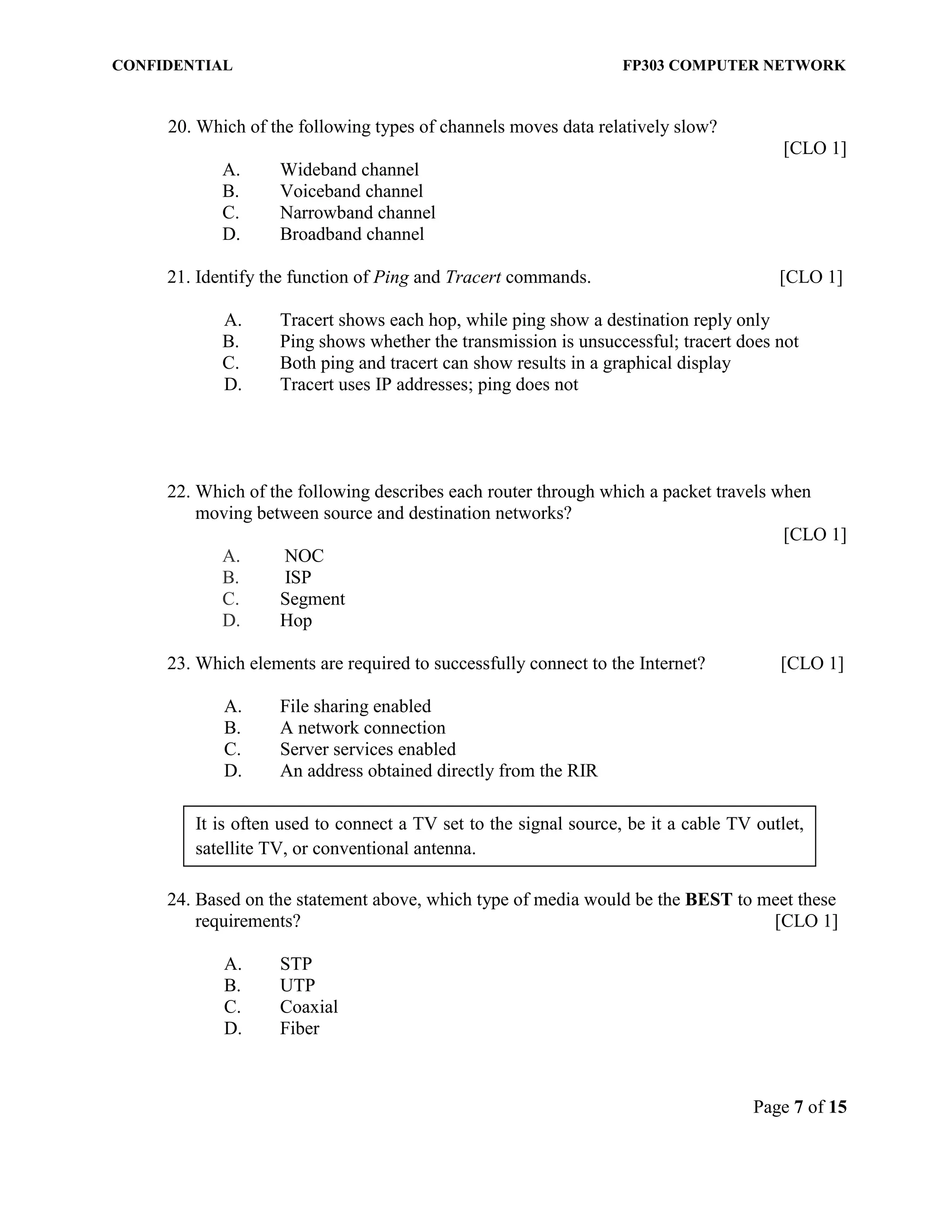 CONFIDENTIAL FP303 COMPUTER NETWORK 
Page 7 of 15 
It is often used to connect a TV set to the signal source, be it a cable TV outlet, satellite TV, or conventional antenna. 
20. Which of the following types of channels moves data relatively slow? 
[CLO 1] 
A. Wideband channel 
B. Voiceband channel 
C. Narrowband channel 
D. Broadband channel 
21. Identify the function of Ping and Tracert commands. [CLO 1] 
A. Tracert shows each hop, while ping show a destination reply only 
B. Ping shows whether the transmission is unsuccessful; tracert does not 
C. Both ping and tracert can show results in a graphical display 
D. Tracert uses IP addresses; ping does not 
22. Which of the following describes each router through which a packet travels when moving between source and destination networks? 
[CLO 1] 
A. NOC 
B. ISP 
C. Segment 
D. Hop 
23. Which elements are required to successfully connect to the Internet? [CLO 1] 
A. File sharing enabled B. A network connection C. Server services enabled 
D. An address obtained directly from the RIR 
24. Based on the statement above, which type of media would be the BEST to meet these requirements? [CLO 1] 
A. STP 
B. UTP 
C. Coaxial 
D. Fiber 
 