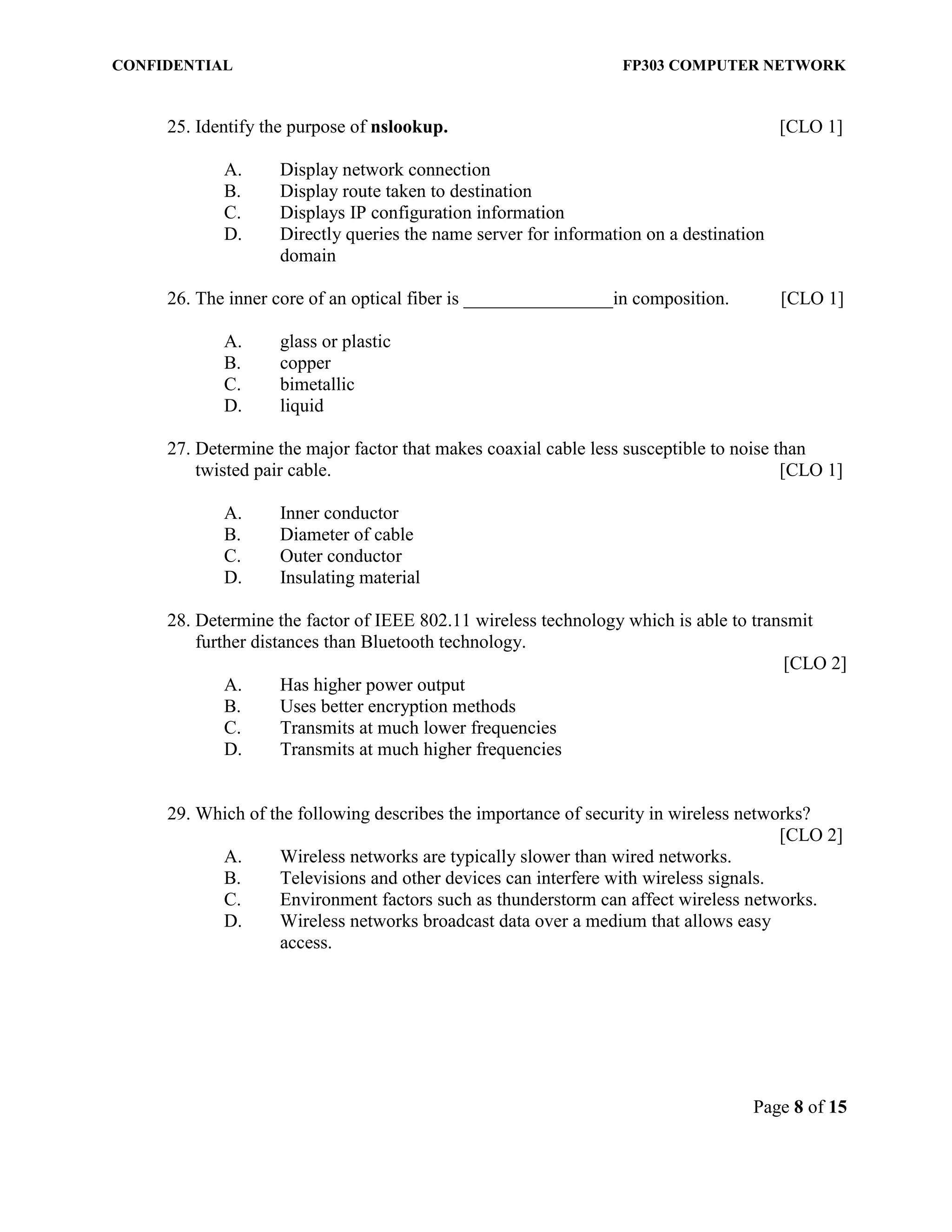 CONFIDENTIAL FP303 COMPUTER NETWORK 
Page 8 of 15 
25. Identify the purpose of nslookup. [CLO 1] 
A. Display network connection 
B. Display route taken to destination 
C. Displays IP configuration information 
D. Directly queries the name server for information on a destination domain 
26. The inner core of an optical fiber is ________________in composition. [CLO 1] 
A. glass or plastic 
B. copper 
C. bimetallic 
D. liquid 
27. Determine the major factor that makes coaxial cable less susceptible to noise than twisted pair cable. [CLO 1] 
A. Inner conductor 
B. Diameter of cable 
C. Outer conductor 
D. Insulating material 
28. Determine the factor of IEEE 802.11 wireless technology which is able to transmit further distances than Bluetooth technology. 
[CLO 2] 
A. Has higher power output 
B. Uses better encryption methods 
C. Transmits at much lower frequencies 
D. Transmits at much higher frequencies 
29. Which of the following describes the importance of security in wireless networks? [CLO 2] 
A. Wireless networks are typically slower than wired networks. 
B. Televisions and other devices can interfere with wireless signals. 
C. Environment factors such as thunderstorm can affect wireless networks. 
D. Wireless networks broadcast data over a medium that allows easy access. 
 