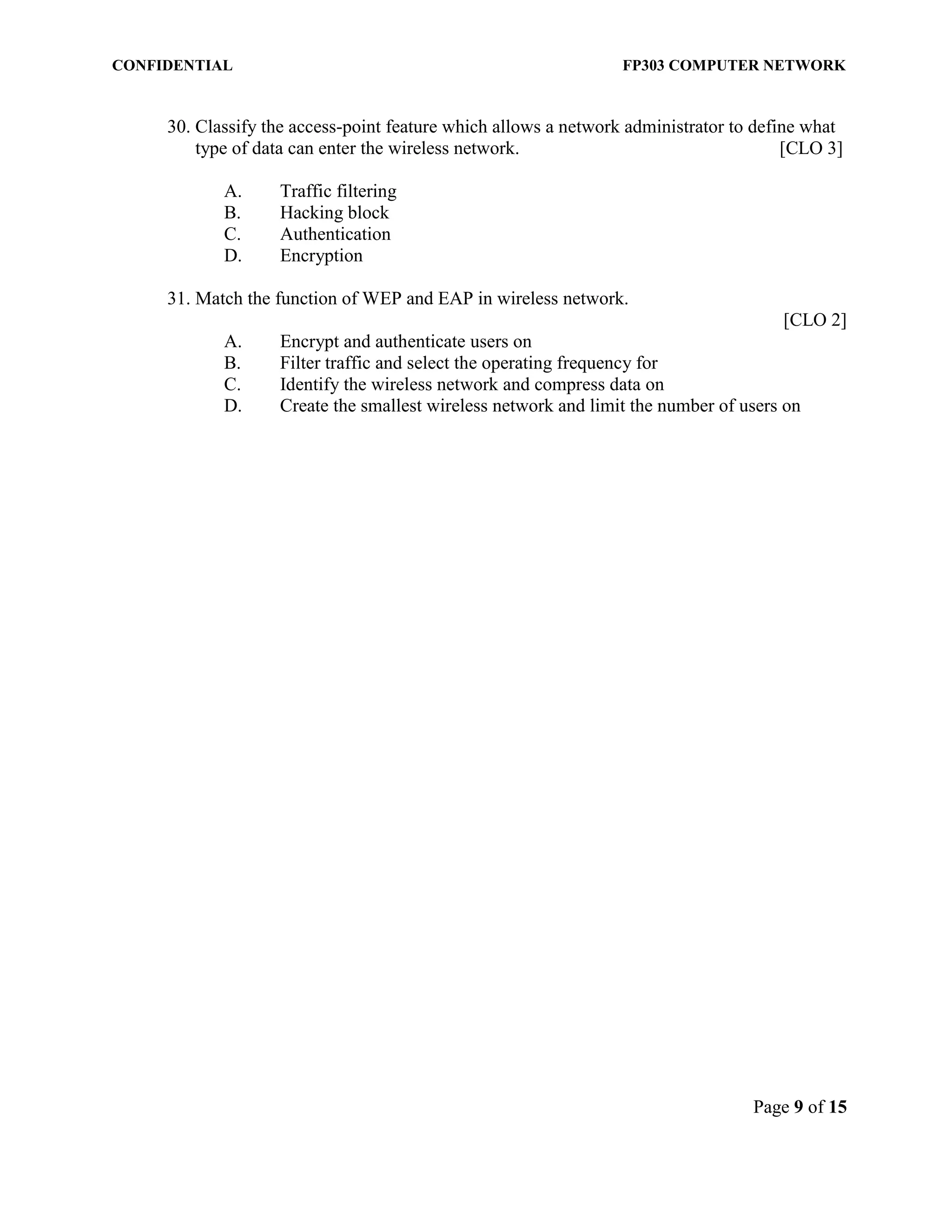 CONFIDENTIAL FP303 COMPUTER NETWORK 
Page 9 of 15 
30. Classify the access-point feature which allows a network administrator to define what type of data can enter the wireless network. [CLO 3] 
A. Traffic filtering 
B. Hacking block 
C. Authentication 
D. Encryption 
31. Match the function of WEP and EAP in wireless network. 
[CLO 2] 
A. Encrypt and authenticate users on B. Filter traffic and select the operating frequency for C. Identify the wireless network and compress data on D. Create the smallest wireless network and limit the number of users on 
 