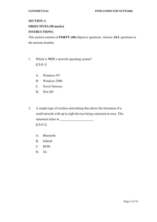 CONFIDENTIAL FP303 COMPUTER NETWORK 
Pages 2 of 18 
SECTION A 
OBJECTIVES (50 marks) INSTRUCTIONS: 
This section consists of FORTY (40) objective questions. Answer ALL questions in the answers booklet. 
1. 
Which is NOT a network operating system? [CLO 1] 
A. 
Windows NT 
B. 
Windows 2000 
C. 
Novel Netware 
D. 
Win XP 
2. 
A simple type of wireless networking that allows the formation of a small network with up to eight devices being connected at once. This statement refers to _____________________ . [CLO 2] 
A. 
Bluetooth 
B. 
Infared 
C. 
RFID 
D. 
3G 
 