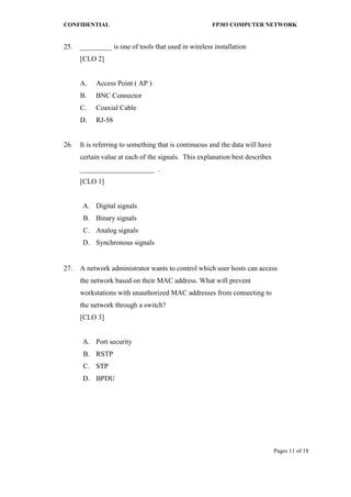 CONFIDENTIAL FP303 COMPUTER NETWORK 
Pages 11 of 18 
25. 
_________ is one of tools that used in wireless installation [CLO 2] 
A. 
Access Point ( AP ) 
B. 
BNC Connector 
C. 
Coaxial Cable 
D. 
RJ-58 
26. 
It is referring to something that is continuous and the data will have certain value at each of the signals. This explanation best describes _____________________ . [CLO 1] 
A. 
Digital signals 
B. 
Binary signals 
C. 
Analog signals 
D. 
Synchronous signals 
27. 
A network administrator wants to control which user hosts can access the network based on their MAC address. What will prevent workstations with unauthorized MAC addresses from connecting to the network through a switch? [CLO 3] 
A. 
Port security 
B. 
RSTP 
C. 
STP 
D. 
BPDU 
 