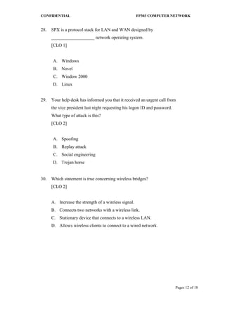 CONFIDENTIAL FP303 COMPUTER NETWORK 
Pages 12 of 18 
28. 
SPX is a protocol stack for LAN and WAN designed by ___________________ network operating system. [CLO 1] 
A. 
Windows 
B. 
Novel 
C. 
Window 2000 
D. 
Linux 
29. 
Your help desk has informed you that it received an urgent call from the vice president last night requesting his logon ID and password. What type of attack is this? [CLO 2] 
A. 
Spoofing 
B. 
Replay attack 
C. 
Social engineering 
D. 
Trojan horse 
30. 
Which statement is true concerning wireless bridges? [CLO 2] 
A. 
Increase the strength of a wireless signal. 
B. 
Connects two networks with a wireless link. 
C. 
Stationary device that connects to a wireless LAN. 
D. 
Allows wireless clients to connect to a wired network. 
 