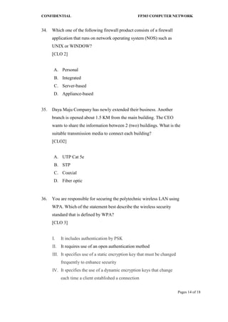 CONFIDENTIAL FP303 COMPUTER NETWORK 
Pages 14 of 18 
34. 
Which one of the following firewall product consists of a firewall application that runs on network operating system (NOS) such as UNIX or WINDOW? 
[CLO 2] 
network A. 
Personal 
B. 
Integrated 
C. 
Server-based 
D. 
Appliance-based 
35. 
Daya Maju Company has newly extended their business. Another branch is opened about 1.5 KM from the main building. The CEO wants to share the information between 2 (two) buildings. What is the suitable transmission media to connect each building? [CLO2] 
A. 
UTP Cat 5e 
B. 
STP 
C. 
Coaxial 
D. 
Fiber optic 
36. 
You are responsible for securing the polytechnic wireless LAN using WPA. Which of the statement best describe the wireless security standard that is defined by WPA? [CLO 3] 
I. It includes authentication by PSK 
II. It requires use of an open authentication method 
III. It specifies use of a static encryption key that must be changed frequently to enhance security 
IV. It specifies the use of a dynamic encryption keys that change each time a client established a connection  