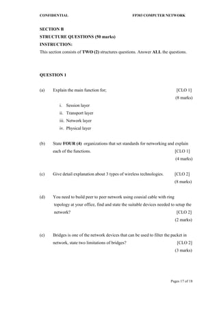 CONFIDENTIAL FP303 COMPUTER NETWORK 
Pages 17 of 18 
SECTION B 
STRUCTURE QUESTIONS (50 marks) 
INSTRUCTION: 
This section consists of TWO (2) structures questions. Answer ALL the questions. 
QUESTION 1 
(a) Explain the main function for; [CLO 1] 
(8 marks) 
i. Session layer 
ii. Transport layer 
iii. Network layer 
iv. Physical layer 
(b) State FOUR (4) organizations that set standards for networking and explain each of the functions. [CLO 1] 
(4 marks) 
(c) Give detail explanation about 3 types of wireless technologies. [CLO 2] 
(8 marks) 
(d) You need to build peer to peer network using coaxial cable with ring 
topology at your office, find and state the suitable devices needed to setup the 
network? [CLO 2] 
(2 marks) 
(e) Bridges is one of the network devices that can be used to filter the packet in 
network, state two limitations of bridges? [CLO 2] 
(3 marks) 
 