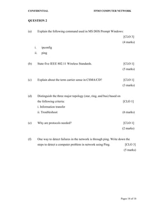 CONFIDENTIAL FP303 COMPUTER NETWORK 
Pages 18 of 18 
QUESTION 2 
(a) Explain the following command used in MS DOS Prompt Windows: 
[CLO 3] 
(4 marks) 
i. ipconfig 
ii. ping 
(b) State five IEEE 802.11 Wireless Standards. [CLO 1] 
(5 marks) 
(c) Explain about the term carrier sense in CSMA/CD? [CLO 1] 
(3 marks) 
(d) Distinguish the three major topology (star, ring, and bus) based on 
the following criteria: [CLO 1] 
i. Information transfer 
ii. Troubleshoot (6 marks) 
(e) Why are protocols needed? [CLO 1] 
(2 marks) 
(f) One way to detect failures in the network is through ping. Write down the 
steps to detect a computer problem in network using Ping. [CLO 3] 
(5 marks) 
