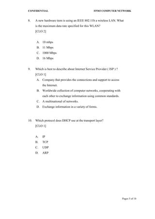 CONFIDENTIAL FP303 COMPUTER NETWORK 
Pages 5 of 18 
8. 
A new hardware item is using an IEEE 802.11b a wireless LAN. What is the maximum data rate specified for this WLAN? [CLO 2] 
A. 
10 mbps 
B. 
11 Mbps 
C. 
1000 Mbps 
D. 
16 Mbps 
9. 
Which is best to describe about Internet Service Provider ( ISP ) ? [CLO 1] 
A. 
Company that provides the connections and support to access the Internet. 
B. 
Worldwide collection of computer networks, cooperating with each other to exchange information using common standards. 
C. 
A multinational of networks. 
D. 
Exchange information in a variety of forms. 
10. 
Which protocol does DHCP use at the transport layer? [CLO 1] 
A. 
IP 
B. 
TCP 
C. 
UDP 
D. 
ARP 
 
