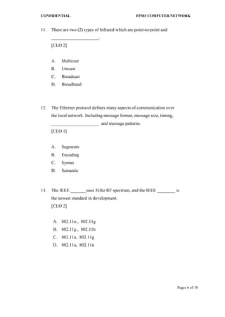CONFIDENTIAL FP303 COMPUTER NETWORK 
Pages 6 of 18 
11. 
There are two (2) types of Infrared which are point-to-point and _____________________. [CLO 2] 
A. 
Multicast 
B. 
Unicast 
C. 
Broadcast 
D. 
Broadband 
12. 
The Ethernet protocol defines many aspects of communication over the local network. Including message format, message size, timing, _____________________ and message patterns. [CLO 1] 
A. 
Segments 
B. 
Encoding 
C. 
Syntax 
D. 
Semantic 
13. 
The IEEE _______uses 5Ghz RF spectrum, and the IEEE ________ is the newest standard in development. [CLO 2] 
A. 
802.11n , 802.11g 
B. 
802.11g , 802.11b 
C. 
802.11a, 802.11g 
D. 
802.11a, 802.11n 
 