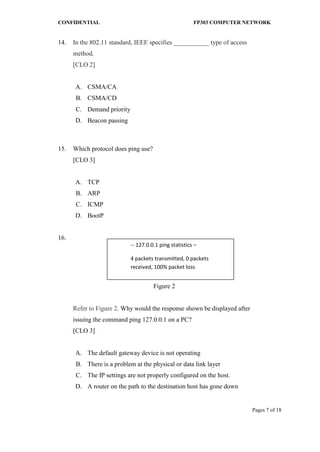 CONFIDENTIAL FP303 COMPUTER NETWORK 
Pages 7 of 18 
14. 
In the 802.11 standard, IEEE specifies ___________ type of access method. [CLO 2] 
A. 
CSMA/CA 
B. 
CSMA/CD 
C. 
Demand priority 
D. 
Beacon passing 
15. 
Which protocol does ping use? [CLO 3] 
A. 
TCP 
B. 
ARP 
C. 
ICMP 
D. 
BootP 
16. 
Figure 2 
Refer to Figure 2. Why would the response shown be displayed after issuing the command ping 127.0.0.1 on a PC? [CLO 3] 
A. 
The default gateway device is not operating 
B. 
There is a problem at the physical or data link layer 
C. 
The IP settings are not properly configured on the host. 
D. 
A router on the path to the destination host has gone down 
-- 127.0.0.1 ping statistics – 
4 packets transmitted, 0 packets received, 100% packet loss  