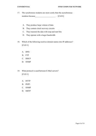 CONFIDENTIAL FP303 COMPUTER NETWORK 
Pages 8 of 18 
17. 
The synchronous modems are more costly than the asynchronous modems because_____________________ . [CLO1] 
A. 
They produce large volume of data 
B. 
They contain clock recovery circuits 
C. 
They transmit the data with stop and start bits 
D. 
They operate with a larger bandwidth 
18. 
Which of the following resolves domain names into IP addresses? [CLO 1] 
A. 
DNS 
B. 
FTP 
C. 
DHCP 
D. 
SNMP 
19. 
What protocol is used between E-Mail servers? [CLO 1] 
A. 
HTTP 
B. 
POP3 
C. 
SNMP 
D. 
SMTP 
 