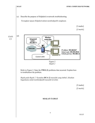 SULIT FP303: COMPUTER NETWORK 
6 
SULIT 
(c) 
Describe the purpose of Helpdesk in network troubleshooting. 
Terangkan tujuan Helpdesk dalam membaikpulih rangkaian. 
[3 marks] 
[3 marks] 
(d) 
Figure 2 
Rajah 2 
Refer to Figure 2. State the TWO (2) problems that occurred. Explain how to troubleshoot the problem. 
Rujuk pada Rajah 2. Nyatakan DUA (2) masalah yang timbul. Jelaskan bagaimana untuk membaikpulih masalah tersebut. 
[5 marks] 
[5 marks] 
SOALAN TAMAT 
CLO3 C3 
Coaxial cable 