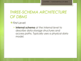 CHAPTER 1 – FUNDAMENTALS OF DBMS

THREE-SCHEMA ARCHITECTURE
OF DBMS
 First


Level:

Internal schema at the internal level to
describe data storage structures and
access paths. Typically uses a physical data
model.

 